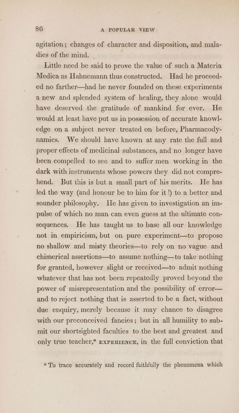 agitation; changes of character and disposition, and mala- dies of the mind. , Little need be said to prove the value of such a Materia _ Medica as Hahnemann thus constructed. Had he proceed- ed no farther—had he never founded on these experiments anew and splended system of healing, they alone would have deserved the gratitude of mankind for ever. He would at least have put us in possession of accurate knowl- edge ona subject never treated on before, Pharmacody- namics. We should have known at any rate the full and proper effects of medicinal substances, and no longer have been compelled to see and to suffer men working in the dark with instruments whose powers they did not compre- hend. But this is but a small part of his merits. He has led the way (and honour be to him for it !) to a better and sounder philosophy. He has given to investigation an im-_ pulse of which no man can even guess at the ultimate con- sequences. He has taught us to base all our knowledge not in empiricism, but on pure experiment—to propose no shallow and misty theories—to rely on no vague. and chimerical assertions—to assume nothing—to take nothing for granted, however slight or recerved—to admit nothing whatever that has not been repeatedly proved beyond the power of misrepresentation and the possibility of error— and to reject nothing that is asserted to be a fact, without due enquiry, merely because it may chance to disagree with our preconceived fancies; but in all humility to sub- mit our shortsighted faculties to. the best and greatest and only true teacher,* EXPERIENCE, in the full conviction that * To trace accurately and record faithfully the phenomena which