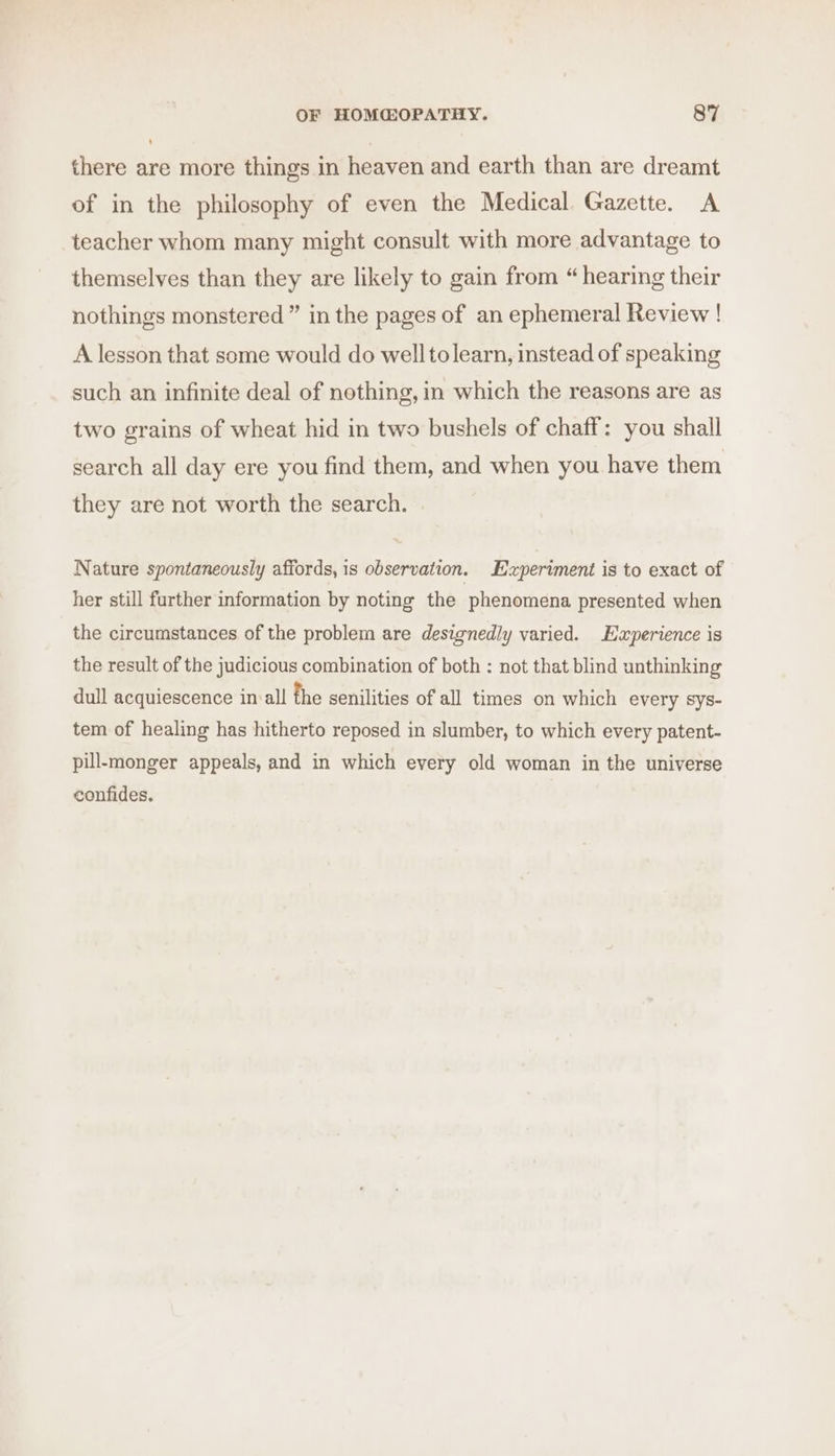 there are more things in heaven and earth than are dreamt of in the philosophy of even the Medical Gazette. A teacher whom many might consult with more advantage to themselves than they are likely to gain from “ hearing their nothings monstered ” in the pages of an ephemeral Review ! A lesson that some would do well tolearn, instead of speaking such an infinite deal of nothing, in which the reasons are as two grains of wheat hid in two bushels of chaff: you shall search all day ere you find them, and when you have them they are not worth the search. | Nature spontaneously affords, is observation. Experiment is to exact of her still further information by noting the phenomena presented when the circumstances of the problem are designedly varied. Experience is the result of the judicious combination of both : not that blind unthinking dull acquiescence in all the senilities of all times on which every Sys- tem of healing has hitherto reposed in slumber, to which every patent- pill-monger appeals, and in which every old woman in the universe confides.