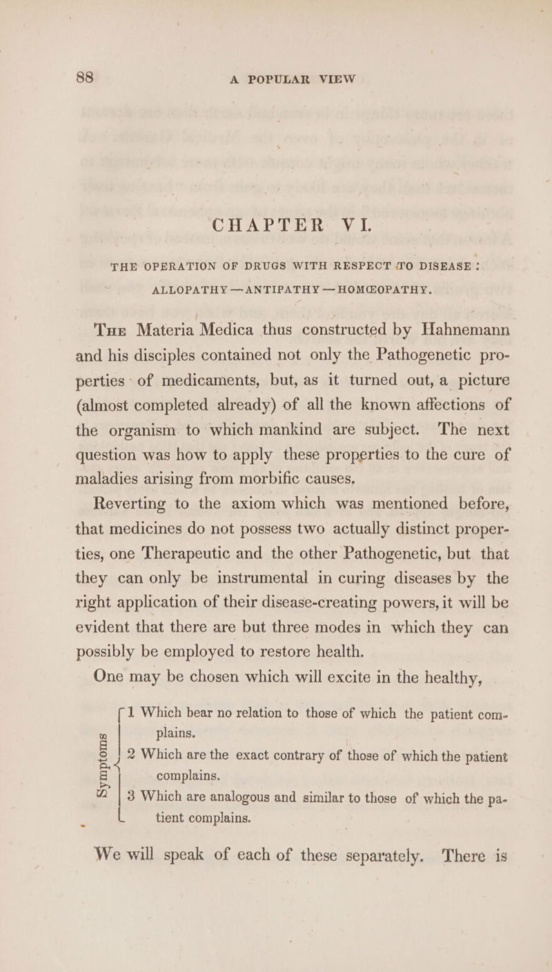 CH ALPE aL, THE OPERATION OF DRUGS WITH RESPECT .TO DISEASE : ALLOPATHY —ANTIPATHY — HOMCOPATHY. Tun Materia Medica thus constructed by Hahnemann and his disciples contained not only the Pathogenetic pro- perties* of medicaments, but, as it turned out, a picture (almost completed already) of all the known affections of the organism to which mankind are subject. The next question was how to apply these properties to the cure of maladies arising from morbific causes, Reverting to the axiom which was mentioned before, that medicines do not possess two actually distinct proper- ties, one Therapeutic and the other Pathogenetic, but that they can only be instrumental in curing diseases by the right application of their disease-creating powers, it will be evident that there are but three modes in which they can possibly be employed to restore health. One may be chosen which will excite in the healthy, { 1 Which bear no relation to those of which the patient com- plains. 2 Which are the exact contrary of those of which the patient complains. Symptoms A 3 Which are analogous and similar to those of which the pa- tient complains. We will speak of each of these separately. There is