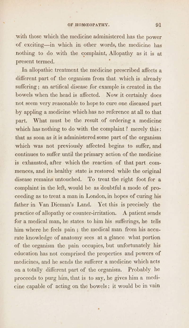 with those which the medicine administered has the power of exciting—in which in other words, the medicine has nothing to do with the complaint, Allopathy as it is at present termed. ; In allopathic treatment the medicine prescribed affects a different part of the organism from that which is already suffering ; an artifical disease for example is created in the bowels when the head is affected. Now it certainly does not seem very reasonable to hope to cure one diseased part by appling a medicine which has no reference at all to that part. What must be the result of ordering a medicine which has nothing to do with the complaint? merely this: that as soon as it is administered some part of the organism which was not previously affected begins to suffer, and continues to suffer until the primary action of the medicine is exhausted, after which the reaction of that part com- mences, and its healthy state is restored while the original disease remains untouched. ‘To treat the right foot for a complaint in the left, would be as doubtful a mode of pro- ceeding as to treat a man in London, in hopes of curing his father in Van Dieman’s Land. Yet this is precisely the practice of allopathy or counter-irritation. A patient sends for a medical man, he states to him his sufferings, he tells him where he feels pain ; the medical man from his accu- rate knowledge of anatomy sees at a glance what portion of the organism the pain occupies, but unfortunately his education has not comprised the properties and powers of medicines, and he sends the sufferer a medicine which acts on a totally different part of the organism. Probably he proceeds to purg him, that is to say, he gives him a medi- cine capable of acting on the bowels: it would be in vain