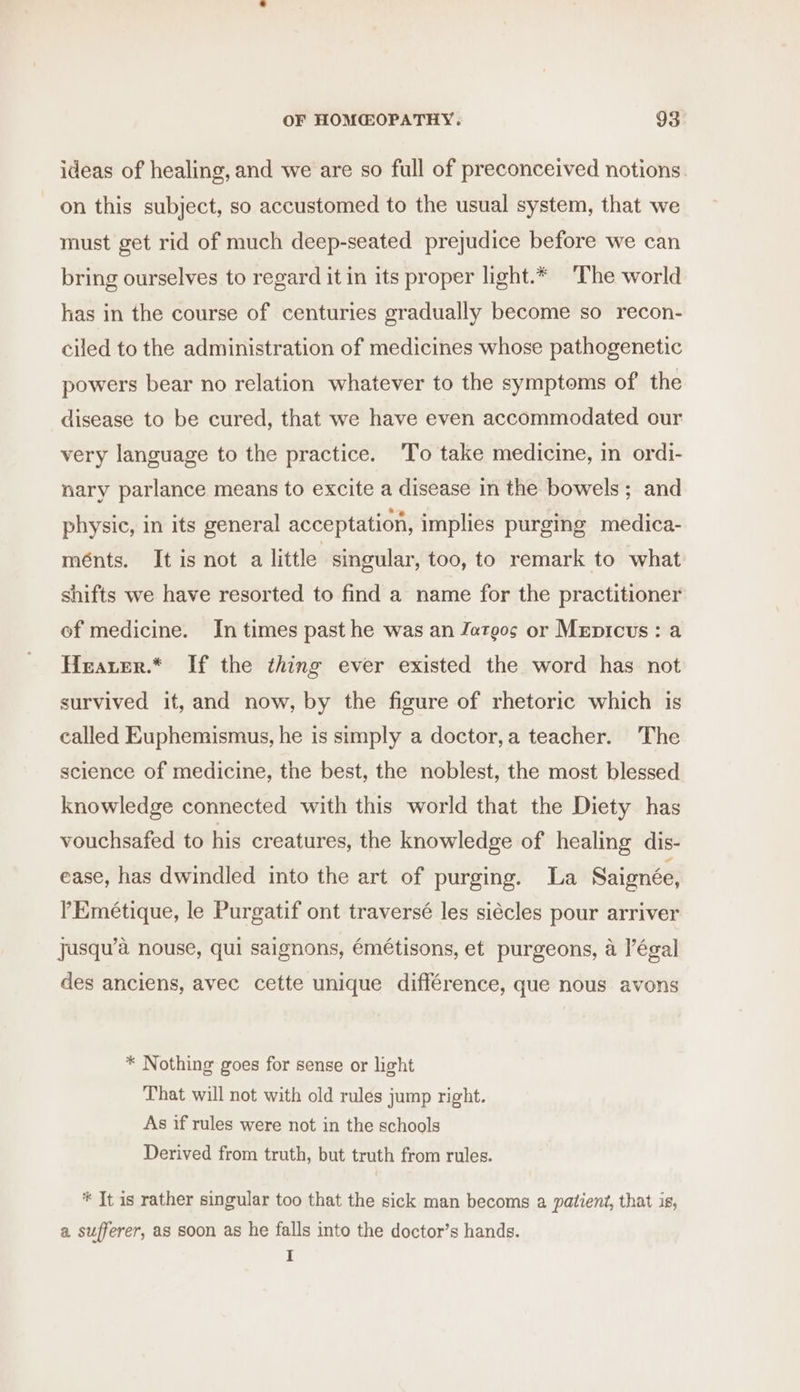 ideas of healing, and we are so full of preconceived notions. on this subject, so accustomed to the usual system, that we must get rid of much deep-seated prejudice before we can bring ourselves to regard it in its proper light.* ‘The world has in the course of centuries gradually become so recon- ciled to the administration of medicines whose pathogenetic powers bear no relation whatever to the symptoms of the disease to be cured, that we have even accommodated our very language to the practice. To take medicine, in ordi- nary parlance means to excite a disease in the bowels; and physic, in its general acceptation, implies purging medica- ménts. It is not a little singular, too, to remark to what shifts we have resorted to find a name for the practitioner of medicine. In times past he was an Jatgos or Mepicus: a Heater.* If the thing ever existed the word has not survived it, and now, by the figure of rhetoric which is called Euphemismus, he is simply a doctor,a teacher. The science of medicine, the best, the noblest, the most blessed knowledge connected with this world that the Diety has vouchsafed to his creatures, the knowledge of healing dis- ease, has dwindled into the art of purging. La Saignée, PEmétique, le Purgatif ont traversé les siécles pour arriver jJusqu’a nouse, qui saignons, émétisons, et purgeons, a légal des anciens, avec cette unique différence, que nous avons * Nothing goes for sense or light That will not with old rules jump right. As if rules were not in the schools Derived from truth, but truth from rules. * It is rather singular too that the sick man becoms a patient, that is, a sufferer, as soon as he falls into the doctor’s hands. I