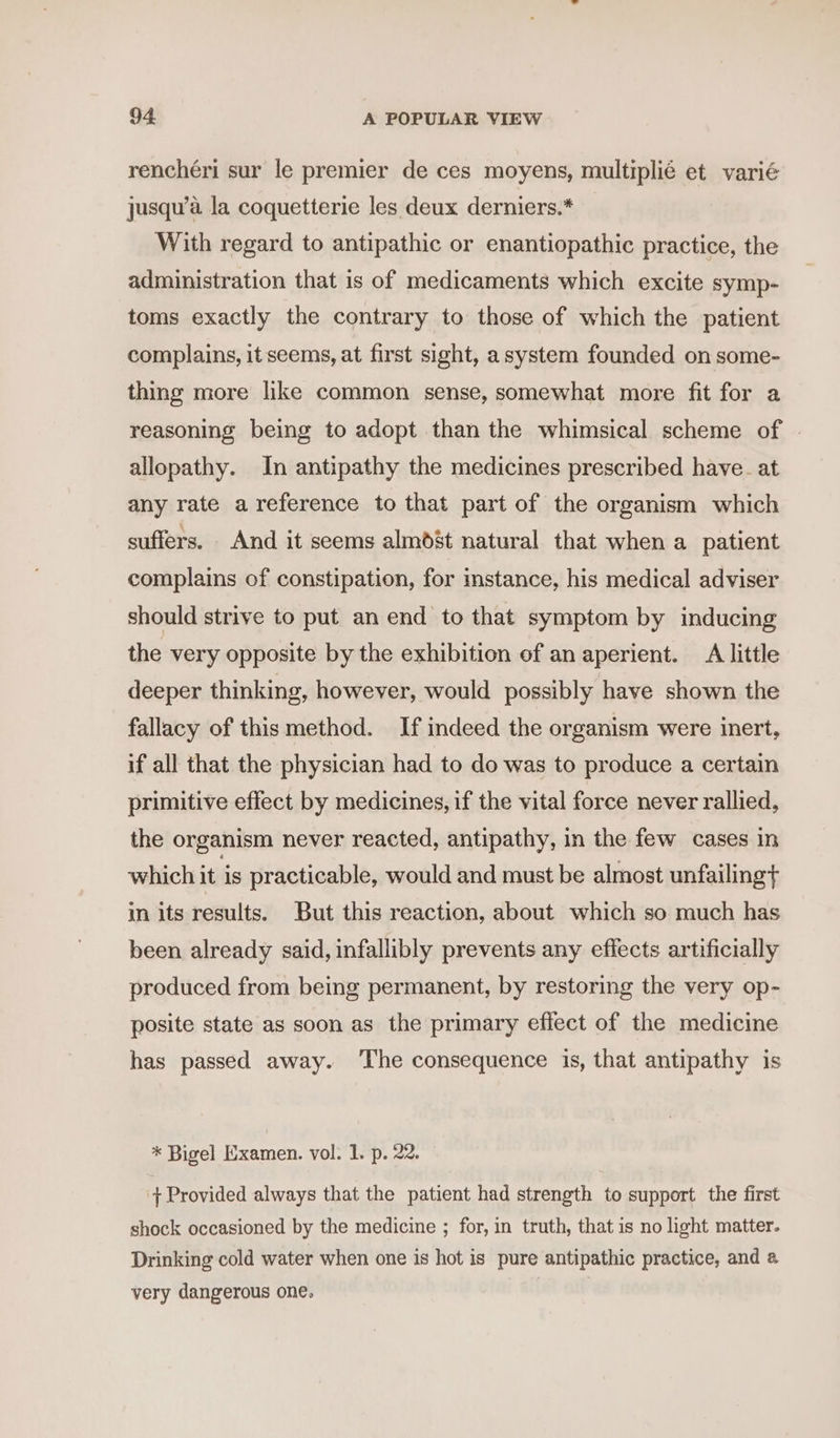 renchéri sur le premier de ces moyens, multiplié et varié jusqu’a la coquetterie les deux derniers.* With regard to antipathic or enantiopathic practice, the administration that is of medicaments which excite symp- toms exactly the contrary to those of which the patient complains, it seems, at first sight, a system founded on some- thing more like common sense, somewhat more fit for a reasoning being to adopt than the whimsical scheme of allopathy. In antipathy the medicines prescribed have. at any rate a reference to that part of the organism which suffers. And it seems almdst natural that when a patient complains of constipation, for mstance, his medical adviser should strive to put an end to that symptom by inducing the very opposite by the exhibition of an aperient. A little deeper thinking, however, would possibly have shown the fallacy of this method. If indeed the organism were inert, if all that the physician had to do was to produce a certain primitive effect by medicines, if the vital force never rallied, the organism never reacted, antipathy, in the few cases in which it is practicable, would and must be almost unfailingt in its results. But this reaction, about which so much has been already said, infallibly prevents any effects artificially produced from being permanent, by restoring the very op- posite state as soon as the primary effect of the medicine has passed away. ‘The consequence is, that antipathy is * Bigel Examen. vol. 1. p. 22. + Provided always that the patient had strength to support the first shock occasioned by the medicine ; for, in truth, that is no light matter. Drinking cold water when one is hot is pure antipathic practice, and a very dangerous one.