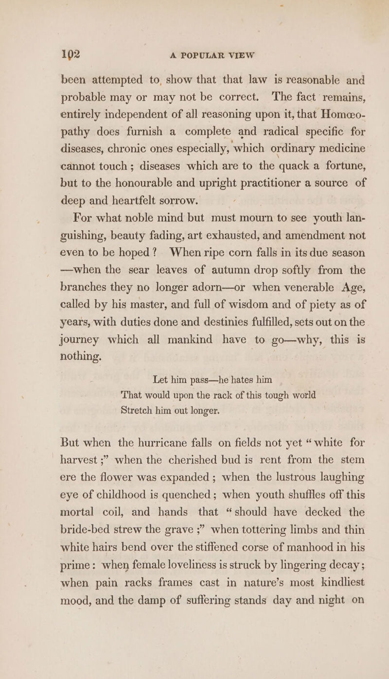 been attempted to, show that that law is reasonable and probable may or may not be correct. The fact remains, entirely independent of all reasoning upon it, that Homeo- pathy does furnish a complete and radical specific for diseases, chronic ones especially, which ordinary medicine cannot touch ; diseases which are to the quack a fortune, but to the honourable and upright practitioner a source of deep and heartfelt sorrow. For what noble mind but must mourn to see youth lan- guishing, beauty fading, art exhausted, and amendment not even to be hoped? When ripe corn falls in its due season —when the sear leaves of autumn drop softly from the branches they no longer adorn—or when venerable Age, called by his master, and full of wisdom and of piety as of years, with duties done and destinies fulfilled, sets out on the journey which all mankind have to go—why, this is nothing. Let him pass—he hates him That would upon the rack of this tough world Stretch him out longer. But when the hurricane falls on fields not yet “ white for harvest ;” when the cherished bud is rent from the stem ere the flower was expanded ; when the lustrous laughing eye of childhood is quenched; when youth shuffles off this mortal coil, and hands that “should have decked the 9 bride-bed strew the grave ;” when tottering limbs and thin white hairs bend over the stiffened corse of manhood in his prime: when female loveliness is struck by lingering decay ; when pain racks frames cast in nature’s most kindliest mood, and the damp of suffering stands day and night on