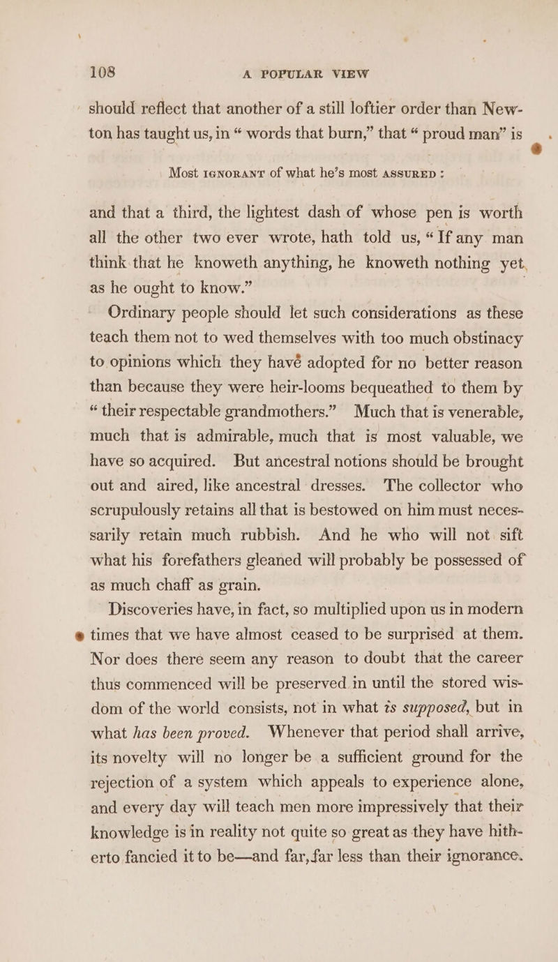 should reflect that another of a still loftier order than New- ton has taught us, in “ words that burn,” that “ proud man” is Most tenorant of what he’s most AssuRED: and that a third, the lightest dash of whose pen is worth all the other two ever wrote, hath told us, “If any man think that he knoweth anything, he knoweth nothing yet, as he ought to know.” | Ordinary people should let such considerations as these teach them not to wed themselves with too much obstinacy to opinions which they havé adopted for no better reason than because they were heir-looms bequeathed to them by « their respectable grandmothers.” Much that is venerable, much that is admirable, much that is most valuable, we have so acquired. But ancestral notions should be brought out and aired, like ancestral dresses. ‘The collector who scrupulously retains all that is bestowed on him must neces- sarily retain much rubbish. And he who will not. sift what his forefathers gleaned will probably be possessed of as much chaff as grain. Discoveries have, in fact, so multiplied upon us in modern @ times that we have almost ceased to be surprised at them. Nor does there seem any reason to doubt that the career thus commenced will be preserved in until the stored wis- dom of the world consists, not in what ts supposed, but in what has been proved. Whenever that period shall arrive, its novelty will no longer be a sufficient ground for the rejection of a system which appeals to experience alone, and every day will teach men more impressively that their knowledge is in reality not quite so great as they have hith- erto fancied it to be—and far, far less than their ignorance.