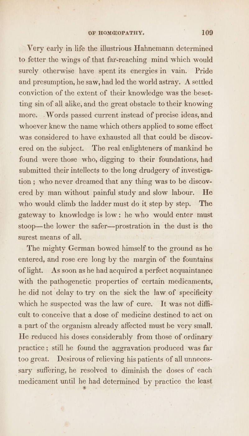 Very early in life the illustrious Hahnemann determined to fetter the wings of that far-reaching mind which would surely otherwise have spent its energies in vain. Pride and presumption, he saw, had led the world astray. A settled conviction of the extent of their knowledge was the beset- ting sin of all alike, and the great obstacle to their knowing more. .Words passed current instead of precise ideas, and whoever knew the name which others applied to some effect was considered to have exhausted all that could be discov- ered on the subject. The real enlighteners of mankind he found were those who, digging to their foundations, had submitted their intellects to the long drudgery of investiga- tion; who never dreamed that any thing was to be discov- ered by man without painful study and slow labour. He who would climb the ladder must do it step by step. The gateway to knowledge is low: he who would enter must stoop—the lower the safer—prostration in the dust is the surest means of all. The mighty German bowed himself to the ground as he entered, and rose ere long by the margin of the fountains of light. As soon as he had acquired a perfect acquaintance with the pathogenetic properties of certain medicaments, he did not delay to try on the sick the law of specificity which he suspected was the law of cure. It was not diffi- cult to conceive that a dose of medicine destined to act on a part of the organism already affected must be very small. He reduced his doses considerably from those of ordinary practice ; still he found the aggravation produced was far too great. Desirous of relieving his patients of all unneces- sary suffering, he resolved to diminish the doses of each medicament until he had determined by practice the least