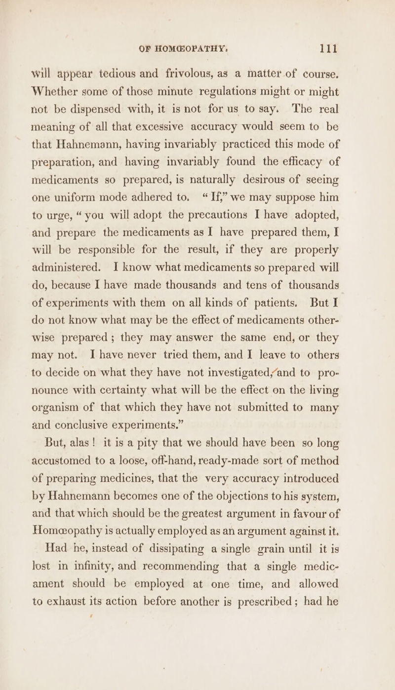 will appear tedious and frivolous, as a matter of course. Whether some of those minute regulations might or might not be dispensed with, it is not for us to say. The real meaning of all that excessive accuracy would seem to be that Hahnemann, having invariably practiced this mode of preparation, and having invariably found the efficacy of medicaments so prepared, is naturally desirous of seeing one uniform mode adhered to. “If,” we may suppose him to urge, “ you will adopt the precautions I have adopted, and prepare the medicaments as I have prepared them, I will be responsible for the result, if they are properly administered. I know what medicaments so prepared will do, because I have made thousands and tens of thousands of experiments with them on all kinds of patients. But I do not know what may be the effect of medicaments other- wise prepared; they may answer the same end, or they may not. I have never tried them, and I leave to others to decide on what they have not investigated/and to pro- nounce with certainty what will be the effect on the living organism of that which they have not submitted to many and conclusive experiments.” But, alas! it is a pity that we should have been so long accustomed to a loose, off-hand, ready-made sort of method of preparing medicines, that the very accuracy introduced by Hahnemann becomes one of the objections to his system, and that which should be the greatest argument in favour of Homeopathy is actually employed as an argument against it. Had he, instead of dissipating a single grain until it is lost in infinity, and recommending that a single medic- ament should be employed at one time, and allowed to exhaust its action before another is prescribed; had he /