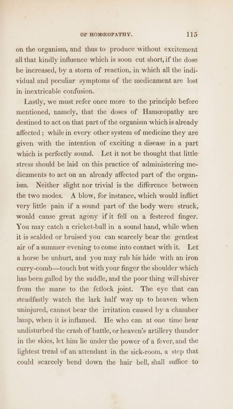 on the organism, and thus to produce without excitement all that kindly influence which is soon cut short, if the dose be increased, by a storm of reaction, in which all the indi- vidual and peculiar symptoms of the medicament are lost in inextricable confusion. Lastly, we must refer once more to the principle before mentioned, namely, that the doses of Hameoeopathy are destined to act on that part of the organism which is already affected ; while in every other system of medicine they are given with the intention of exciting a disease in a part which is perfectly sound. Let it not be thought that little stress should be laid on this practice of administering me- dicaments to act on an already affected part of the organ- ism. Neither slight nor trivial is the difference between the two modes. A blow, for instance, which would inflict very little pain if a sound part of the body were struck, would cause great agony if it fell on a festered finger. You may catch a cricket-ball in a sound hand, while when it is scalded or bruised you can scarcely bear the gentlest air of asummer evening to come into contact with it. Let a horse be unhurt, and you may rub his hide with an iron curry-comb—touch but with your finger the shoulder which has been galled by the saddle, and the poor thing will shiver from the mane to the fetlock joint. The eye that can steadfastly watch the lark half way up to heaven when uninjured, cannot bear the irritation caused by a chamber lamp, when it is inflamed. He who can at one time hear undisturbed the crash of battle, or heaven’s artillery thunder in the skies, let him lie under the power of a fever, and the lightest tread of an attendant in the sick-room, a step that could scarcely bend down the hair bell, shall suffice to