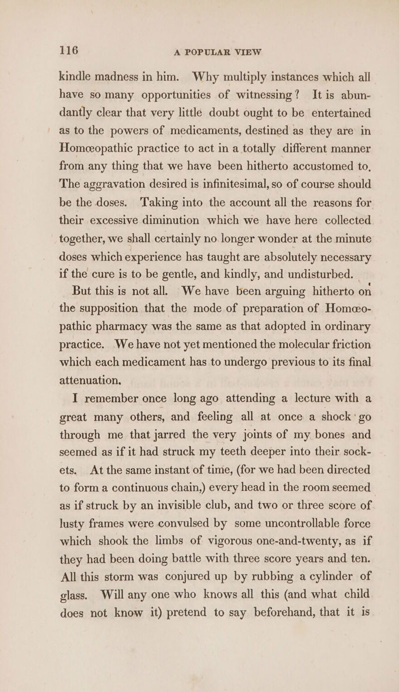 kindle madness in him. Why multiply instances which all have so many opportunities of witnessing? It is abun- dantly clear that very little doubt ought to be entertained as to the powers of medicaments, destined as they are in Homeeopathic practice to act in a totally different manner from any thing that we have been hitherto accustomed to, The aggravation desired is infinitesimal, so of course should be the doses. ‘Taking into the account all the reasons for their excessive diminution which we have here collected together, we shall certainly no. longer wonder at the minute doses which experience has taught are absolutely necessary if the cure is to be gentle, and kindly, and undisturbed. But this is not all. We have been arguing hitherto on the supposition that the mode of preparation of Homeo- pathic pharmacy was the same as that adopted in ordinary practice. We have not yet mentioned the molecular friction which each medicament has to undergo previous to its final attenuation, I remember once long ago attending a lecture with a great many others, and feeling all at once a shock ° go through me that jarred the very joints of my bones and seemed as if it had struck my teeth deeper into their sock- ets. At the same instant of time, (for we had been directed to form a continuous chain,) every head in the room seemed as if struck by an invisible club, and two or three score of lusty frames were convulsed by some uncontrollable force which shook the limbs of vigorous one-and-twenty, as if they had been doing battle with three score years and ten. All this storm was conjured up by rubbing a cylinder of glass. Will any one who knows all this (and what child does not know it) pretend to say beforehand, that it is