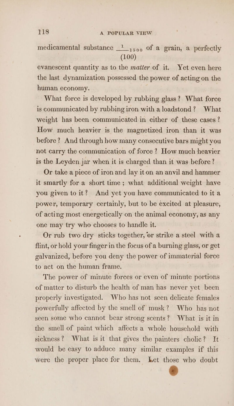 i500 Of a grain, a perfectly (100) evanescent quantity as to the matter of it. Yet even here the last dynamization possessed the power of acting on the medicamental substance human economy. What force is developed by rubbing glass? What force is communicated by rubbing iron with a loadstond? What weight has been communicated in either of these cases ? How much heavier is the magnetized iron than it was before? And through how many consecutive bars might vou not carry the communication of force ?, How much heavier is the Leyden jar when it is charged than it was before ? Or take a piece of iron and lay it on an anvil and hammer it smartly for a short time ; what additional weight have you given to it? And yet you have communicated to it a power, temporary certainly, but to be excited at pleasure, of acting most energetically on the animal economy, as any one may try who chooses to handle it. Or rub two dry sticks together, or strike a steel with a flint, or hold your finger in the focus of a burning glass, or get galvanized, before you deny the power of immaterial force to act on the human frame. | The power of minute forces or even of minute portions of matter to disturb the health of man has never yet been properly investigated. Who has not seen delicate females powerfully affected by the smell of musk? Who has not seen some who cannot bear strong scents? What is it in the smell of paint which affects a whole household with sickness? What is it that gives the painters cholic? It would be easy to adduce many similar examples if this were the proper place for them. ket those who doubt