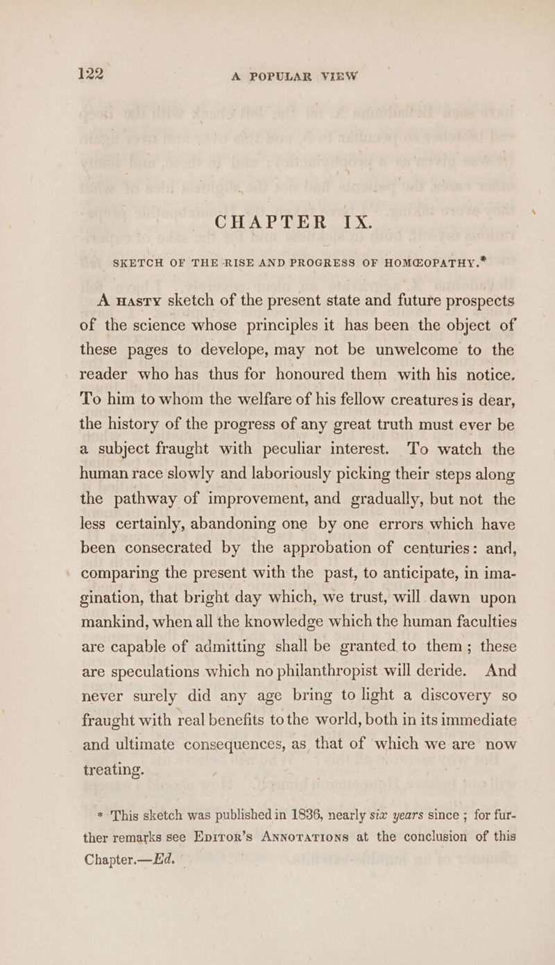 CHAPTER IX. SKETCH OF THE RISE AND PROGRESS OF HOM@OPATHY.* A nasty sketch of the present state and future prospects of the science whose principles it has been. the object of these pages to develope, may not be unwelcome to the reader who has thus for honoured them with his notice. To him to whom the welfare of his fellow creatures is dear, the history of the progress of any great truth must ever be a subject fraught with peculiar interest. To watch the human race slowly and laboriously picking their steps along the pathway of improvement, and gradually, but not the less certainly, abandoning one by one errors which have been consecrated by the approbation of centuries: and, comparing the present with the past, to anticipate, in ima- gination, that bright day which, we trust, will dawn upon mankind, when all the knowledge which the human faculties are capable of admitting shall be granted to them; these are speculations which no philanthropist will deride. And never surely did any age bring to light a discovery so fraught with real benefits to the world, both in its immediate and ultimate consequences, as that of which we are now treating. * This sketch was published in 1836, nearly six years since ; for fur- ther remarks see Epiror’s Annotations at the conclusion of this Chapter.—Ld. ©