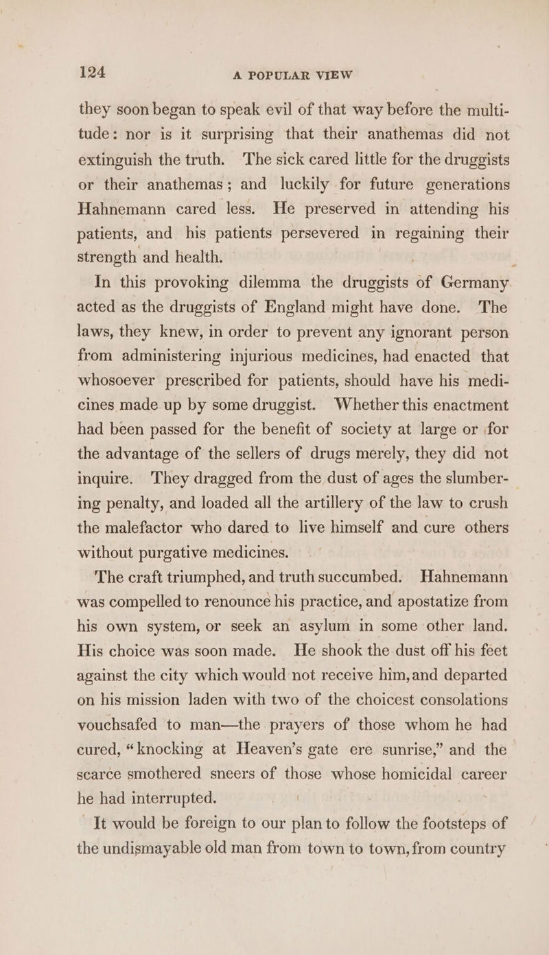 they soon began to speak evil of that way before the multi- tude: nor is it surprising that their anathemas did not extinguish the truth. ‘The sick cared little for the druggists or their anathemas; and luckily for future generations Hahnemann cared less. He preserved in attending his patients, and his patients persevered in regaining their strength and health. In this provoking dilemma the druggists of Germany. acted as the druggists of England might have done. The laws, they knew, in order to prevent any ignorant person from administering injurious medicines, had enacted that whosoever prescribed for patients, should have his medi- cines made up by some druggist. Whether this enactment had been passed for the benefit of society at large or for the advantage of the sellers of drugs merely, they did not inquire. They dragged from the dust of ages the slumber- _ ing penalty, and loaded all the artillery of the law to crush the malefactor who dared to live himself and cure others without purgative medicines. The craft triumphed, and truth succumbed. Hahnemann was compelled to renounce his practice, and apostatize from his own system, or seek an asylum in some other land. His choice was soon made. He shook the dust off his feet against the city which would not receive him,and departed on his mission laden with two of the choicest consolations vouchsafed to man—the prayers of those whom he had cured, “knocking at Heaven’s gate ere sunrise,” and the scarce smothered sneers of those whose homicidal career he had interrupted. | It would be foreign to our plan to follow the footsteps of the undismayable old man from town to town, from country