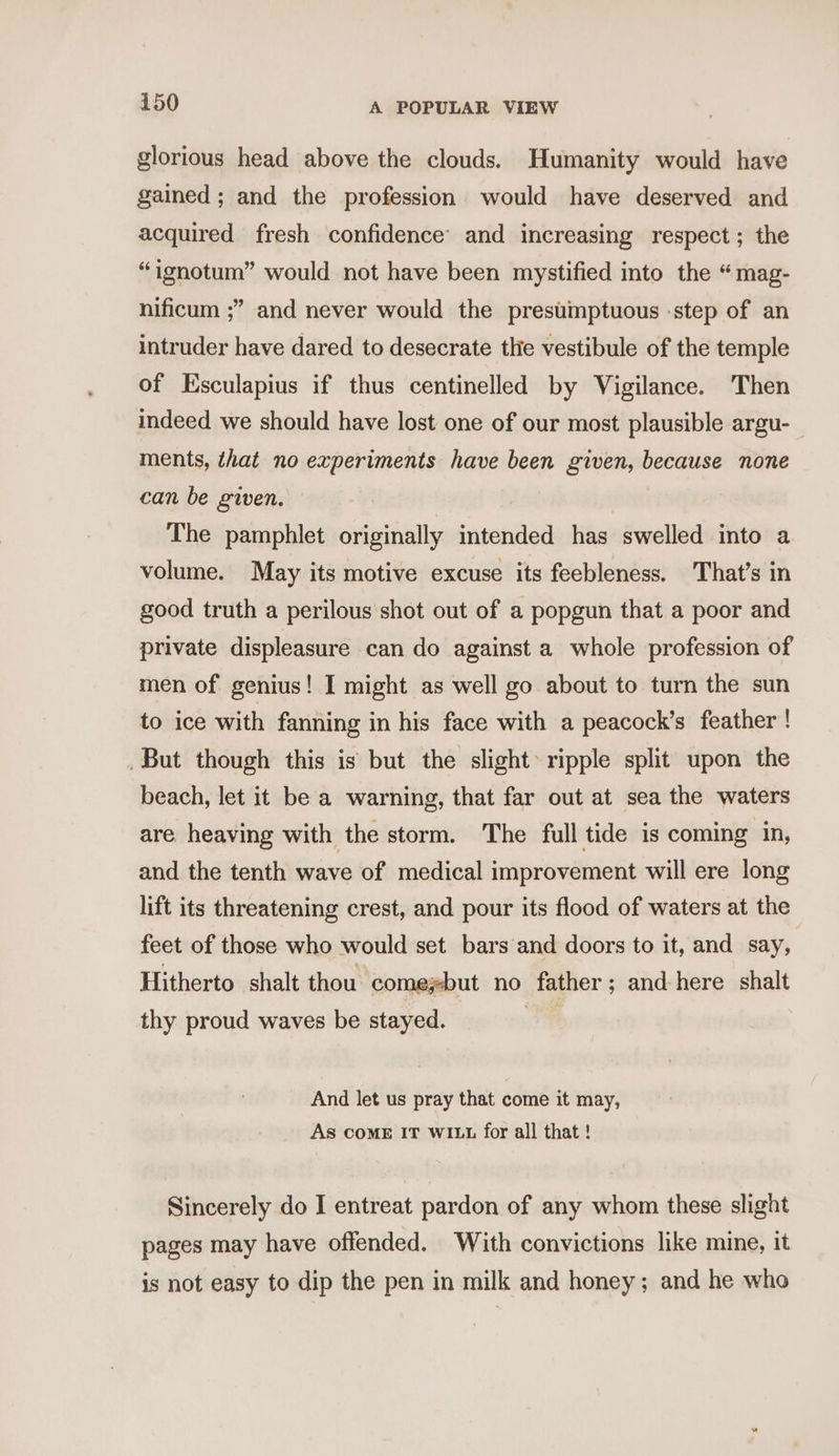 glorious head above the clouds. Humanity would have gained ; and the profession would have deserved and acquired fresh confidence’ and increasing respect; the “ignotum” would not have been mystified into the “mag- nificum ;” and never would the prestimptuous -step of an intruder have dared to desecrate tlie vestibule of the temple of Esculapius if thus centinelled by Vigilance. Then indeed we should have lost one of our most plausible argu- ments, that no experiments have been given, because none can be given. — The pamphlet originally intended has swelled into a volume. May its motive excuse its feebleness. That’s in good truth a perilous shot out of a popgun that a poor and private displeasure can do against a whole profession of men of genius! I might as well go about to turn the sun to ice with fanning in his face with a peacock’s feather ! . But though this is but the slight» ripple split upon the beach, let it be a warning, that far out at sea the waters are heaving with the storm. The full tide is coming in, and the tenth wave of medical improvement will ere long lift its threatening crest, and pour its flood of waters at the feet of those who would set bars and doors to it, and say, Hitherto shalt thou comeysbut no father; and here shalt thy proud waves be stayed. a8 And let us pray that come it may, As COME IT wit for all that ! Sincerely do I entreat pardon of any whom these slight pages may have offended. With convictions like mine, it is not easy to dip the pen in milk and honey; and he who