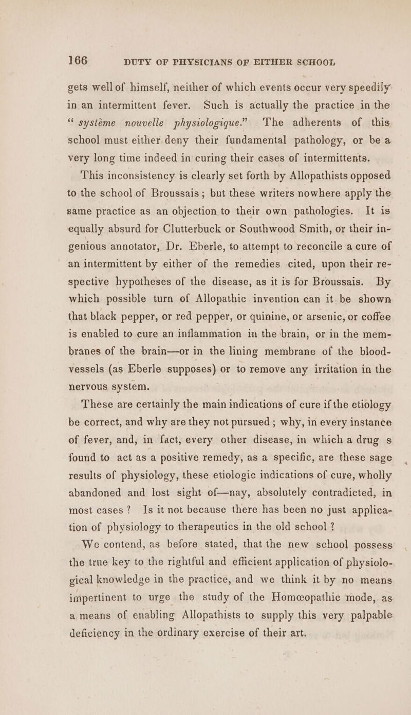 gets wellof himself, neither of which events occur very speedily in an intermittent fever. Such is actually the practice in the systéme nouvelle physiologique.” ‘The adherents of this school must either.deny their fundamental pathology, or be a very long time indeed in curing their cases of intermittents. This inconsistency is clearly set forth by Allopathists opposed to the school of Broussais; but these writers nowhere apply the same practice as an objection to their own pathologies. It is equally absurd for Clutterbuck or Southwood Smith, or their in- genious annotator, Dr. Eberle, to attempt to reconcile a cure of an intermittent by either of the remedies cited, upon their re- spective hypotheses of the disease, as it is for Broussais. By which possible turn of Allopathic invention can it be shown that black pepper, or red pepper, or quinine, or arsenic, or coffee is enabled to cure an inflammation in the brain, or in the mem- branes of the brain—or in the lining membrane of the blood- vessels (as Eberle supposes) or to remove any irritation in the nervous system. These are certainly the main indications of cure if the etiology be correct, and why are they not pursued ; why, in every instance of fever, and, in fact, every other disease, in which a drug s found to act asa positive remedy, as a specific, are these sage results of physiology, these etiologic indications of cure, wholly abandoned and lost sight of—nay, absolutely contradicted, in most cases? Is it not because there has been no just applica- tion of physiology to therapeutics in the old school 2 We contend, as before stated, that the new school possess the true key to the rightful and efficient application of physiolo- gical knowledge in the practice, and we think it by no means impertinent to urge the study of the Homeopathic mode, as a means of enabling Allopathists to supply this very palpable deficiency in the ordinary exercise of their art.