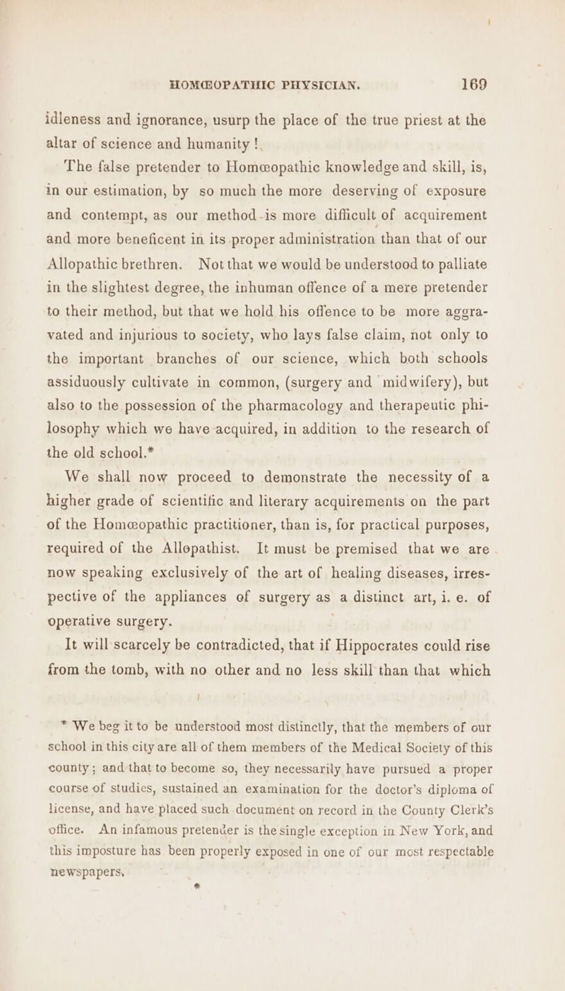 idleness and ignorance, usurp the place of the true priest at the altar of science and humanity !. The false pretender to Homeopathic knowledge and skill, is, in Our estimation, by so much the more deserving of exposure and contempt, as our method-is more difficult of acquirement and more beneficent in its proper administration than that of our Allopathic brethren. Not that we would be understood to palliate in the slightest degree, the inhuman offence of a mere pretender to their method, but that we hold his offence to be more aggra- vated and injurious to society, who lays false claim, not only to the important branches of our science, which both schools assiduously cultivate in common, (surgery and midwifery), but also to the possession of the pharmacology and therapeutic phi- losophy which we have acquired, in addition to the research of the old school.* We shall now proceed to demonstrate the necessity of a higher grade of scientific and literary acquirements on the part of the Homeopathic practitioner, than is, for practical purposes, required of the Allopathist. It must be premised that we are. now speaking exclusively of the art of healing diseases, irres- pective of the appliances ef surgery as a distinct art, i.e. of operative surgery. It will scarcely be contradicted, that if Hippocrates could rise from the tomb, with no other and no less skill than that which ! * We beg it to be understood most distinctly, that the members of our school in this city are all of them members of the Medical Society of this county ; and that to become so, they necessarily have pursued a proper course of studics, sustained an examination for the doctor’s diploma of license, and have placed such document on record in the County Clerk’s office. An infamous pretender is the single exception in New York, and this imposture has been properly exposed in one of our most respectable newspapers, %