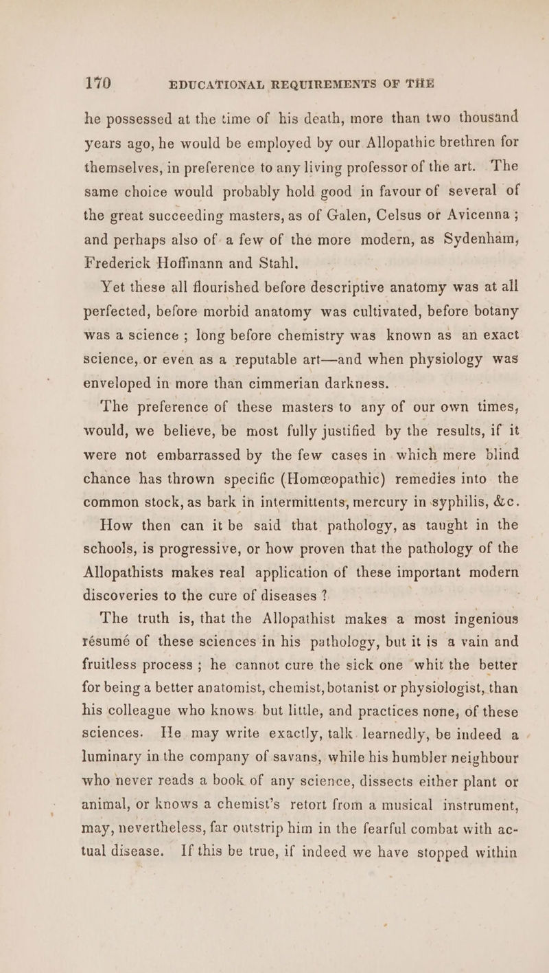 he possessed at the time of his death, more than two thousand years ago, he would be employed by our Allopathic brethren for themselves, in preference to any living professor of the art. ‘The same choice would probably hold good in favour of several of the great succeeding masters, as of Galen, Celsus or Avicenna ; and perhaps also of a few of the more modern, as Sydenham, Frederick Hoffmann and Stahl, Yet these all flourished before descriptive anatomy was at all perfected, before morbid anatomy was cultivated, before botany was a science ; long before chemistry was known as an exact science, or even as a reputable art—and when physiology was enveloped in more than cimmerian darkness. The preference of these masters to any of our own times, would, we believe, be most fully justified by the results, if it were not embarrassed by the few cases in which mere blind chance has thrown specific (Homeopathic) remedies into the common stock, as bark in intermittents, mercury in syphilis, &amp;c. How then can it be said that pathology, as taught in the schools, is progressive, or how proven that the pathology of the Allopathists makes real application of these important modern discoveries to the cure of diseases ? ) The truth is, that the Allopathist makes a most ingenious résumé of these sciences in his pathology, but it is a vain and fruitless process ; he cannot cure the sick one whit the better for being a better anatomist, chemist, botanist or physiologist, than his colleague who knows. but little, and practices none, of these sciences. [He may write exactly, talk. learnedly, be indeed a luminary in the company of savans, while his humbler neighbour who never reads a book of any science, dissects either plant or animal, or knows a chemist’s retort from a musical instrument, may, nevertheless, far outstrip him in the fearful combat with ac- tual disease. If this be true, if indeed we have stopped within