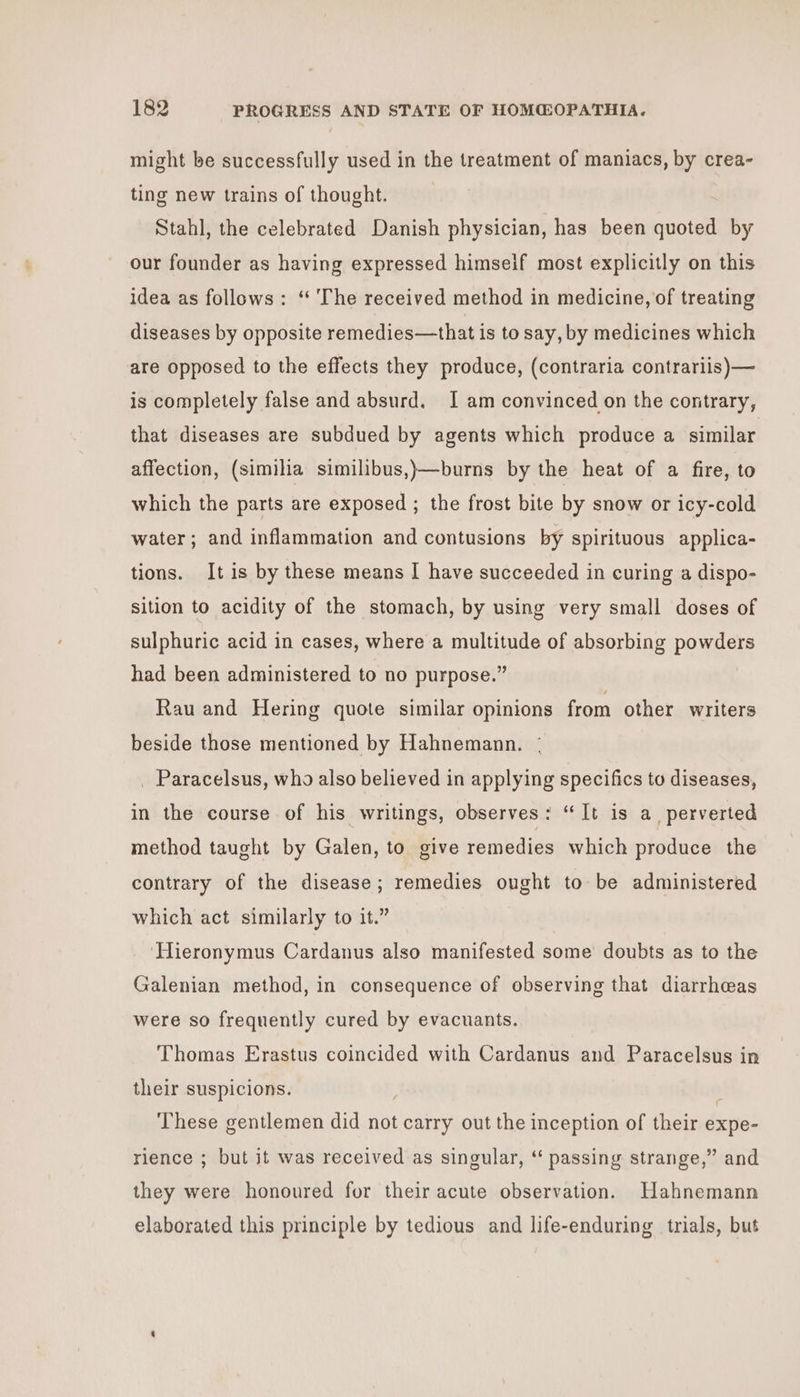 might be successfully used in the treatment of maniacs, by crea- ting new trains of thought. Stahl, the celebrated Danish physician, has been quoted by our founder as having expressed himseif most explicitly on this idea as follows: ‘“ The received method in medicine, of treating diseases by opposite remedies—that is to say, by medicines which are opposed to the effects they produce, (contraria contrariis)— is completely false and absurd. I am convinced on the contrary, that diseases are subdued by agents which produce a similar affection, (similia similibus,)—burns by the heat of a fire, to which the parts are exposed ; the frost bite by snow or icy-cold water; and inflammation and contusions by spirituous applica- tions. It is by these means | have succeeded in curing a dispo- sition to acidity of the stomach, by using very small doses of sulphuric acid in cases, where a multitude of absorbing powders had been administered to no purpose.” Rau and Hering quote similar opinions from other writers beside those mentioned by Hahnemann. _ Paracelsus, who also believed in applying specifics to diseases, in the course of his writings, observes: “It is a perverted method taught by Galen, to give remedies which produce the contrary of the disease; remedies ought to be administered which act similarly to it.” ‘Hieronymus Cardanus also manifested some doubts as to the Galenian method, in consequence of observing that diarrheas were so frequently cured by evacuants. Thomas Erastus coincided with Cardanus and Paracelsus in their suspicions. ' These gentlemen did not carry out the inception of their expe- rience ; but it was received as singular, ‘“ passing strange,” and they were honoured for their acute observation. Hahnemann elaborated this principle by tedious and life-enduring trials, but