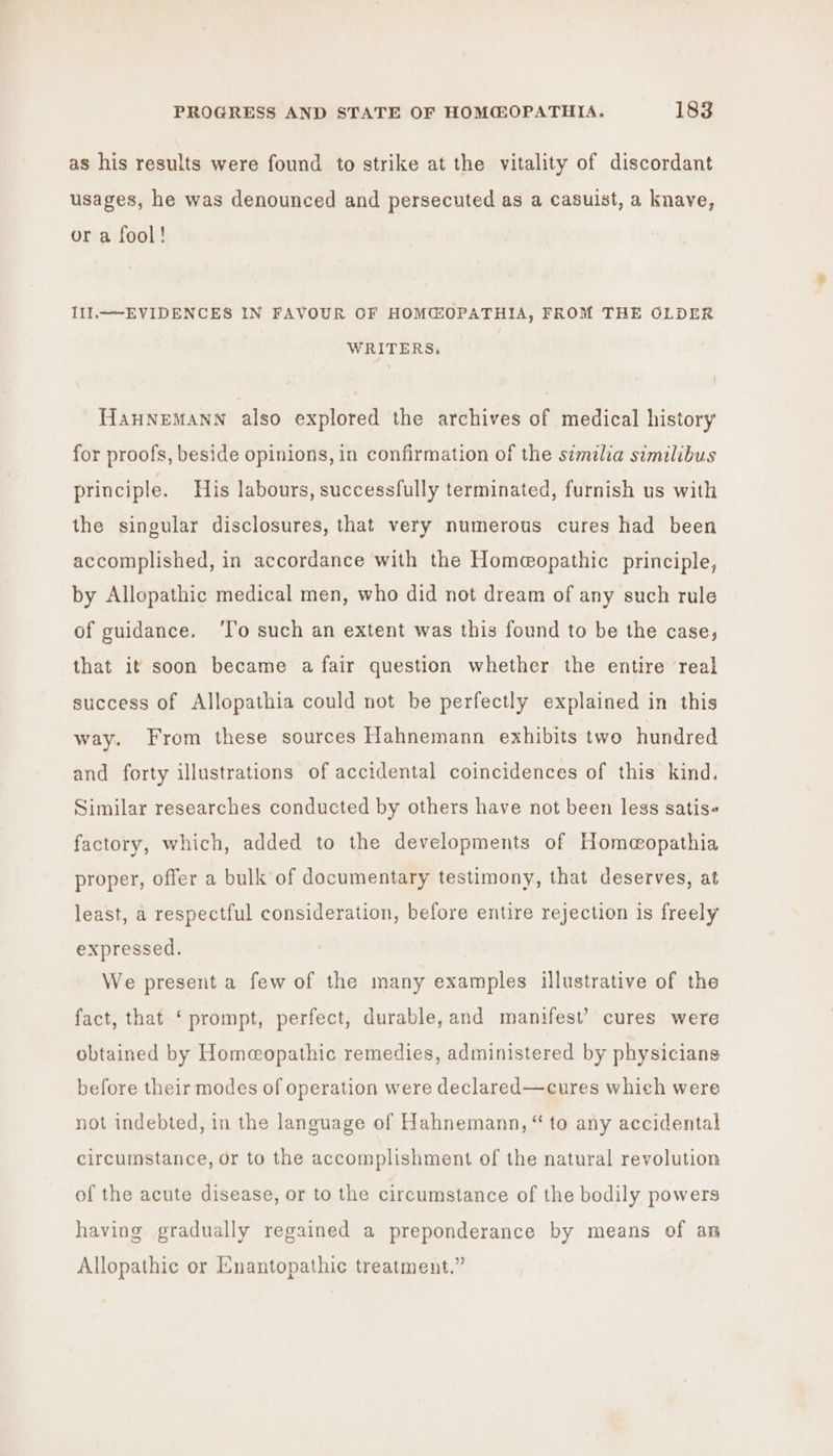 as his results were found to strike at the vitality of discordant usages, he was denounced and persecuted as a casuist, a knave, or a fool! III.——-EVIDENCES IN FAVOUR OF HOM@OPATHIA, FROM THE OLDER WRITERS, HanHNEMANN also explored the archives of medical history for proofs, beside opinions, in confirmation of the similia similibus principle. His labours, successfully terminated, furnish us with the singular disclosures, that very numerous cures had been accomplished, in accordance with the Homeopathic principle, by Allopathic medical men, who did not dream of any such rule of guidance. ‘Io such an extent was this found to be the case, that it soon became a fair question whether the entire real success of Allopathia could not be perfectly explained in this way. From these sources Hahnemann exhibits two hundred and forty illustrations of accidental coincidences of this kind. Similar researches conducted by others have not been less satis« factory, which, added to the developments of Homeopathia proper, offer a bulk of documentary testimony, that deserves, at least, a respectful consideration, before entire rejection is freely expressed. We present a few of the many examples illustrative of the fact, that ‘prompt, perfect, durable, and manifest’ cures were obtained by Homeopathic remedies, administered by physicians before their modes of operation were declared—cures which were not indebted, in the language of Hahnemann, “ to any accidental circumstance, or to the accomplishment of the natural revolution of the acute disease, or to the circumstance of the bodily powers having gradually regained a preponderance by means of an Allopathic or Enantopathic treatment.”