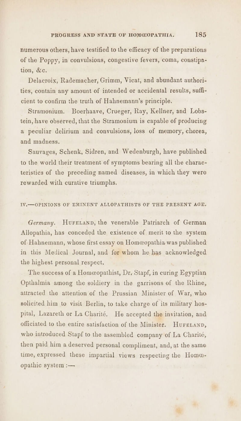 numerous others, have testified to the efficacy of the preparations of the Poppy, in convulsions, congestive fevers, coma, constipa- tion, dc. Delacroix, Rademacher, Grimm, Vicat, and abundant authori- ties, contain any amount of intended or accidental results, suffi- cient to confirm the truth of Hahnemann’s principle. Stramonium. Boerhaave, Crueger, Ray, Kellner, and Lobs- tein, have observed, that the Stramonium is capable of producing a peculiar delirium and convulsions, loss of memory, chorea, and madness. Sauvages, Schenk, Sidren, and Wedenburgh, have published to the world their treatment of symptoms bearing all the charac- teristics of the preceding named diseases, in which they were rewarded with curative triumphs. IV.—OPINIONS OF EMINENT ALLOPATHISTS OF THE PRESENT AGE. Germany. Hurexanp, the venerable Patriarch of German Allopathia, has conceded the existence of merit to the system of Hahnemann, whose first essay on Homeeopathia was published in this Medical Journal, and for whom he has acknowledged the highest personal respect. The success of a Homeopathist, Dr, Stapf, in curing Egyptian Opthalmia among the soldiery in the garrisons of the Mhine, attracted the attention of the Prussian Minister of War, who solicited him to visit Berlin, to take charge of its military hos- pital, Lazareth or La Charité. He accepted the invitation, and officiated to the entire satisfaction of the Minister. Hurezanp, who introduced Stapf to the assembled company of La Charité, then paid him a deserved personal compliment, and, at the same time, expressed these impartial views respecting the Home- opathic system :—