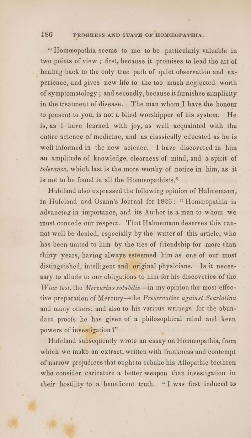 é ‘‘Homeopathia seems to me to be particularly valuable in two points of view ; first, because it promises to lead the art of perience, and gives new life to the too much neglected worth of symptomatology ; and secondly, because it furnishes simplicity in the treatment of disease. ‘The man whom I have the honour to present to you, is not a blind worshipper of his system. He is, as I have learned with joy, as well acquainted with the entire science of medicine, and as classically educated as he is well informed in the new science. I have discovered in him an amplitude of knowledge, clearness of mind, and a spirit of tolerance, which last is the more worthy of notice in him, as it is not to be found in all the Homeopathists.” Hufeland also expressed the following opinion of Hahnemann, in Hufeland and Osann’s Journal for 1826: ‘“ Homeopathia is advancing in importance, and its Author is a man to whom we must concede our respect. ‘That Hahnemann deserves this can- not well be denied, especially by the writer of this article, who has been united to him by the ties of friendship for more than thirty years, having always esteemed him as one of our most distinguished, intelligent and original physicians. Is it neces- sary to allude to our obligations to him for his discoveries of the Wine test, the Mercurius solubilis—in my opinion the most effec- tive preparation of Mercury—the Preservative against Scarlatina and many others, and also to his various writings for the abun- dant proofs he thas given of a philosophical mind and keen powers of investigation 1 ? Hufeland subsequently wrote an deta on Homeeopathia, from which we make an extract, written with frankness and contempt of narrow prejudices that ought to rebuke his Allopathic brethren who consider caricature a better weapon than investigation ‘in their hostility to a beneficent truth. “I was first induced to