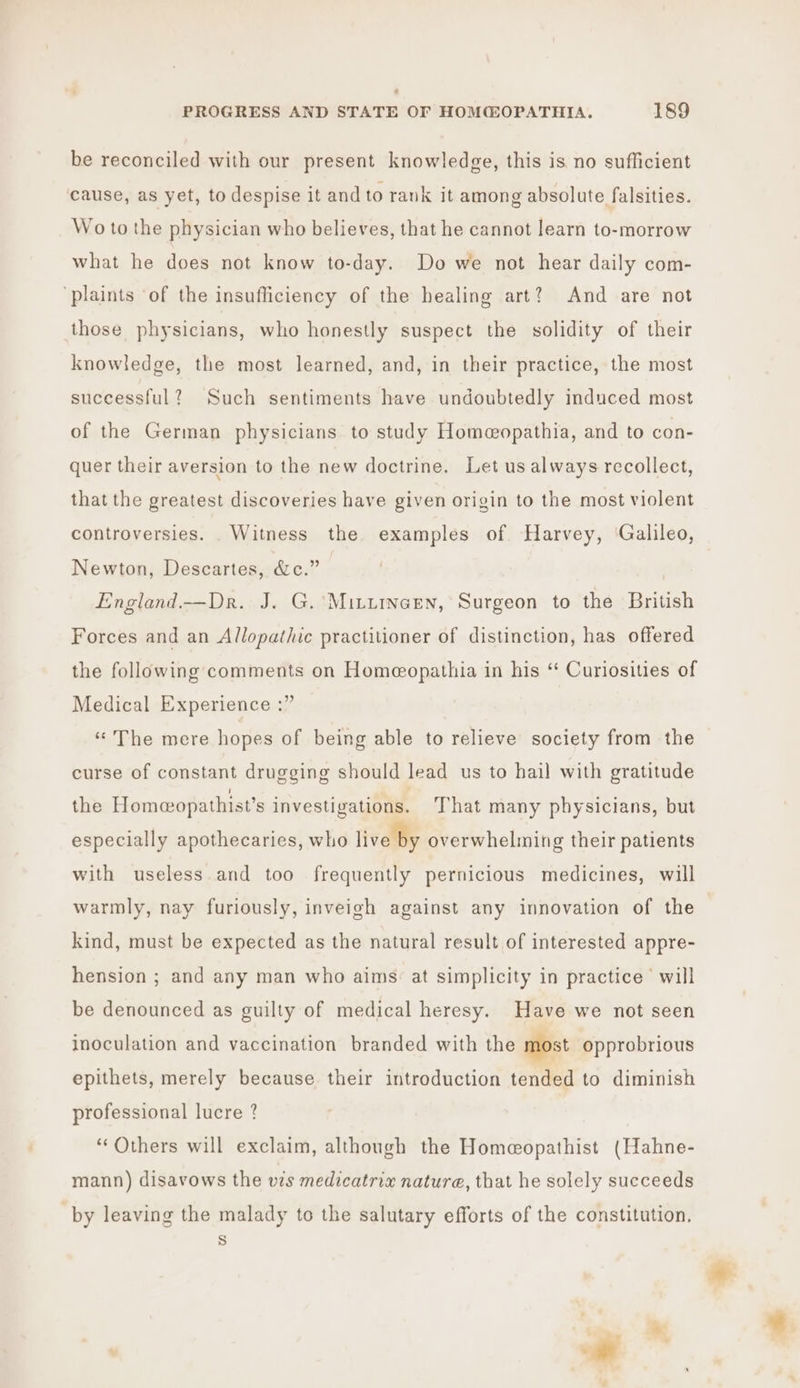 ” PROGRESS AND STATE OF HOM@OPATHIA. 189 be reconciled with our present knowledge, this is no sufficient cause, as yet, to despise it and to rank it among absolute falsities. Wo to the physician who believes, that he cannot learn to-morrow what he does not know to-day. Do we not hear daily com- ‘plaints ‘of the insufliciency of the healing art? And are not those physicians, who honestly suspect the solidity of their knowledge, the most learned, and, in their practice, the most successful? Such sentiments have undoubtedly induced most of the German physicians to study Homeopathia, and to con- quer their aversion to the new doctrine. Let us always recollect, that the greatest discoveries have given origin to the most violent controversies. ._ Witness the examples of Harvey, ‘Galileo, Newton, Descartes, &amp;c.” England —Dr. J. G.'Mittincen, Surgeon to the British Forces and an Allopathic practitioner of distinction, has offered the following comments on Homeopathia in his “* Curiosities of Medical Experience :” ‘The mere hopes of being able to relieve’ society from the curse of constant drugging should lead us to hail with gratitude the Homeopathist’s investigations. That many physicians, but especially apothecaries, who live by overwhelming their patients with useless and too frequently pernicious medicines, will warmly, nay furiously, inveigh against any innovation of the kind, must be expected as the natural result of interested appre- hension ; and any man who aims: at simplicity in practice © will be denounced as guilty of medical heresy. Have we not seen inoculation and vaccination branded with the most opprobrious epithets, merely because their introduction tended to diminish professional lucre ? ‘Others will exclaim, although the Homeopathist (Hahne- mann) disavows the vis medicatrix nature, that he solely succeeds by leaving the malady to the salutary efforts of the constitution. s i *