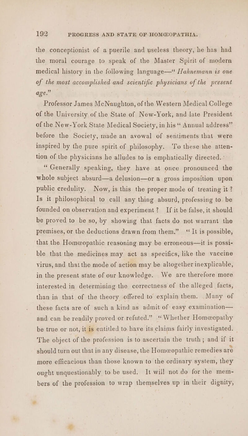 the conceptionist of a puerile and useless theory, he has had the moral courage to speak of the Master Spirit of modern medical history in the following language—‘ Hahnemann is one of the most accomplished and scientific physicians of the present age.” : Professor James McNaughton, of the Western Medical College of the University of the State of New-York, and late President of the New-York State Medical Society, in his “ Annual address” before the Society, made an avowal of sentiments that were inspired by the pure spirit of philosophy. ‘To these the atten- tion of the physicians he alludes to is emphatically directed. ° ‘Generally speaking, they have at once pronounced the whole subject absurd—a delusion—or a gross imposition upon public credulity. Now, is this the proper mode of treating it 2 Is it philosophical to call any thing absurd, professing to. be founded on observation and experiment? If it be false, it should be proved to be so, by showing that facts do not warrant the premises, or the deductions drawn from them.” ‘It is possible, that the Homeopathic reasoning may be erroneous—it is possi- ble that the medicines may act as specifics, like the vaccine virus, and that the mode of action may be altogether inexplicable, in the present state of our knowledge. We are therefore more interested in determining the correctness of the alleged facts, than in that of the theory offered to explain them. Many of these facts are of such a kind as admit of easy examination— and can be readily proved or refuted.” “Whether Homecpathy be true or not, it is entitled to have its claims fairly investigated. | The object of the profession is to ascertain the truth; and if it should turn out that in any disease, the Homeopathic remedies are more efficacious than those known to the ordinary system, they ought unquestionably to be used. It will not do for the mem- bers of the profession to wrap themselves up in their dignity,