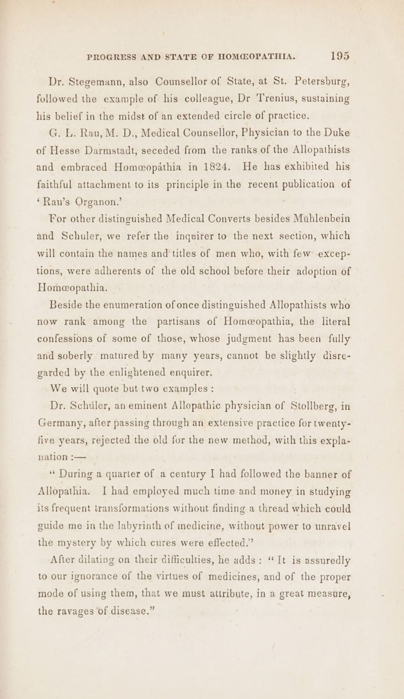 Dr. Stegemann, also Counsellor of State, at St. Petersburg, followed the example of his colleague, Dr ‘Trenius, sustaining his belief in the midst of an extended circle of practice. G. L. Rau, M. D., Medical Counsellor, Physician to the Duke of Hesse Darmstadt, seceded from the ranks of the Allopathists and embraced Homeopathia in 1824. He has exhibited his faithful attachment to its principle in the recent publication of ‘Rau’s Organon.’ For other distinguished Medical Converts besides Mahlenbein and Schuler, we refer the inquirer to the next section, which will contain the names and titles of men who, with few .excep- tions, were adherents of the old school before their adoption of Homeopathia. Beside the enumeration of once distinguished Allopathists who now rank among the partisans of Homeopathia, the literal confessions of some of those, whose judgment has been fully and soberly matured by many years, cannot be slightly disre- garded by the enlightened enquirer. We will quote but two examples: Dr. Schuler, an eminent Allopathic physician of Stollberg, in Germany, after passing through an extensive practice for twenty- five years, rejected the old for the new method, with this expla- nation :— ‘‘ During a quarter of a century I had followed the banner of Allopathia. I had employed much time and money in studying its frequent iransformations without finding a thread which could guide me in the labyrinth of medicine, without power to unravel the mystery by which cures were effected.” After dilating on their difficulties, he adds: “It is assuredly to our ignorance of the virtues of medicines, and of the proper mode of using them, that we must attribute, in a great measure, the ravages of disease.”