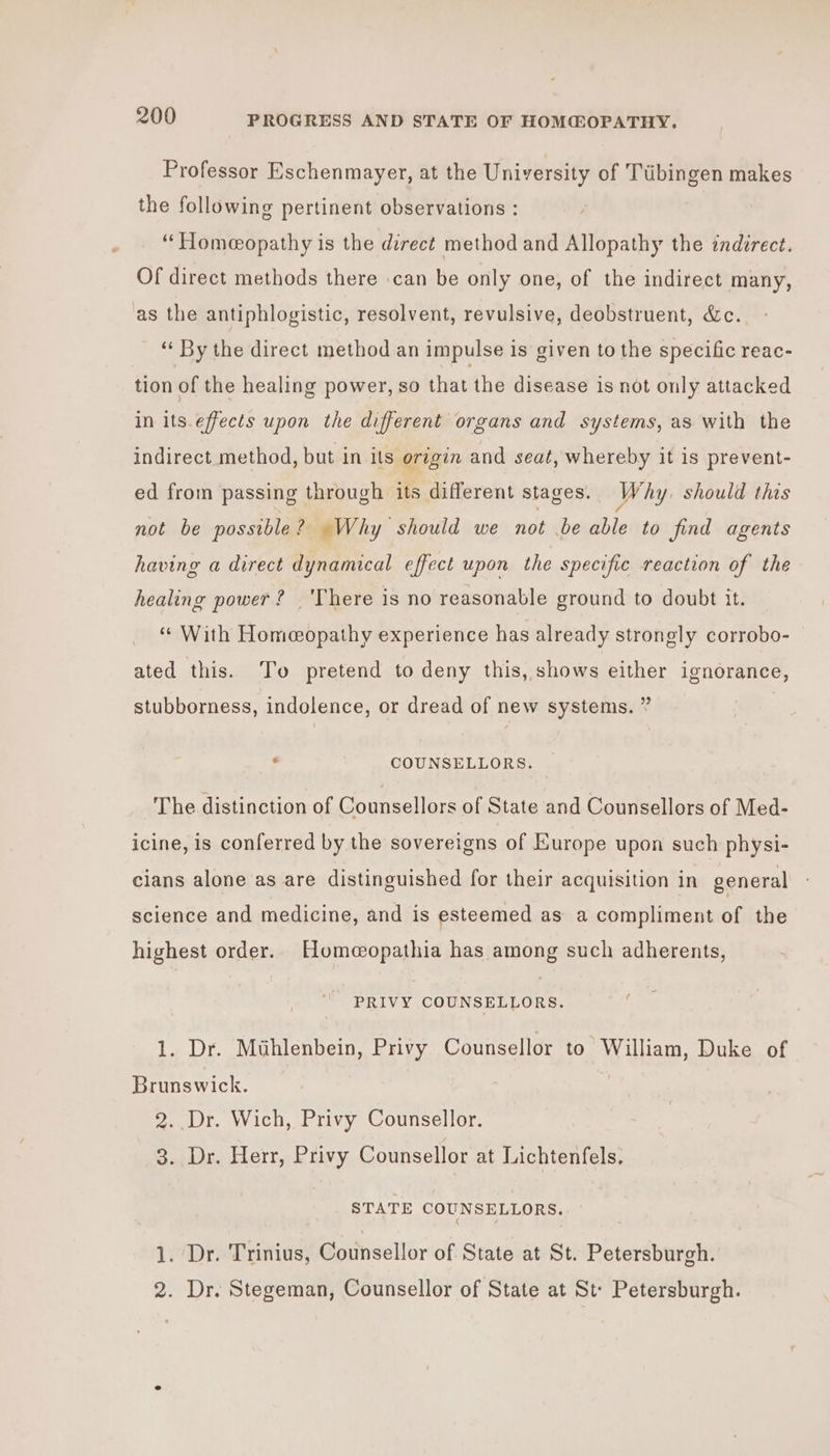 Professor Eschenmayer, at the University of Ttibingen makes the following pertinent observations : “Homeopathy is the direct method and Allopathy the indirect. Of direct methods there :can be only one, of the indirect many, as the antiphlogistic, resolvent, revulsive, deobstruent, &amp;c. ‘‘ By the direct method an impulse is given to the specific reac- tion of the healing power, so that the disease is not only attacked in its.effects upon the different organs and systems, as with the indirect method, but in its origin and seat, whereby it is prevent- ed from passing through its different stages. Why should this not be possible? Why should we not be able to find agents having a direct dynamical effect upon the specific reaction of the healing power? ‘There is no reasonable ground to doubt it. “¢ With Homeopathy experience has already strongly corrobo- ated this. To pretend to deny this, shows either ignorance, stubborness, indolence, or dread of new systems. ” “9 COUNSELLORS. The distinction of Counsellors of State and Counsellors of Med- icine, is conferred by the sovereigns of Europe upon such physi- cians alone as are distinguished for their acquisition in general science and medicine, and is esteemed as a compliment of the highest order. Homeopathia has among such adherents, PRIVY COUNSELLORS. 1. Dr. Mthlenbein, Privy Counsellor to William, Duke of Brunswick. 2. Dr. Wich, Privy Counsellor. 3. Dr. Herr, Privy Counsellor at Lichtenfels, STATE COUNSELLORS. . Dr. Trinius, Counsellor of State at St. Petersburgh. — 2. Dr. Stegeman, Counsellor of State at St: Petersburgh.