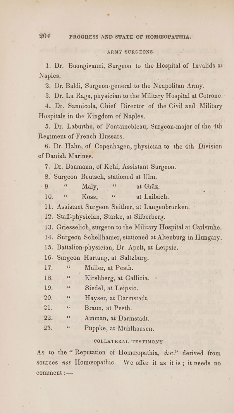 ARMY SURGEONS. - 9, Maly, wu at Graz. - Koss,'.’ “ at Laibach. Assistant Surgeon Seither, at Langenbrticken. — Staff-physician, Starke, at Silberberg. Griesselich, surgeon to the Military Hospital at Carlsruhe. Surgeon Schellhamer, stationed at Altenburg in Hungary. Battalion-physician, Dr. Apelt, at Leipsic. Surgeon Hartung, at Saltzburg. ss Miiller, at Pesth. eo Kirshberg, at Gallicia. 43 Siedel, at Leipsic. - Hayser, at Darmstadt. me Braun, at Pesth. 4 Amman, at Darmstadt. se Puppke, at Muhlhausen. COLLATERAL TESTIMONY