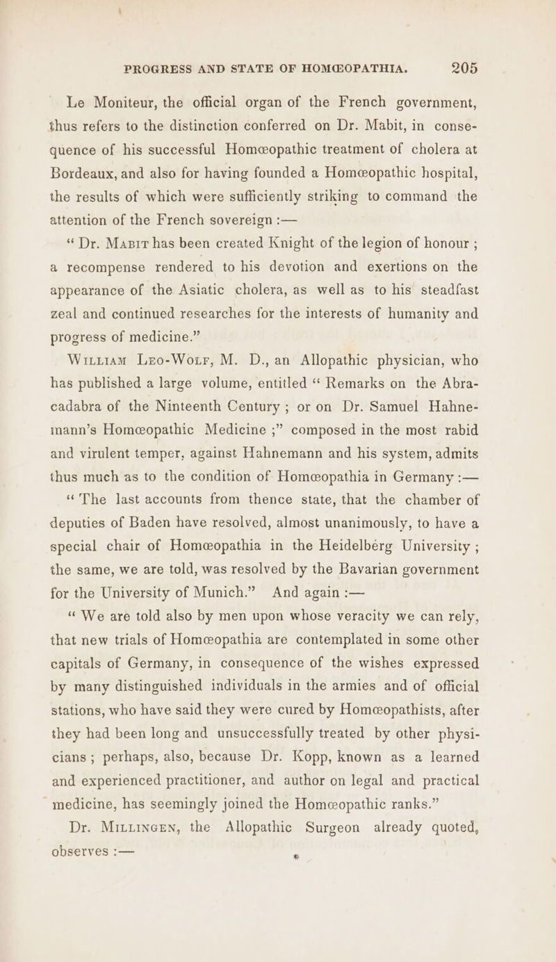 Le Moniteur, the official organ of the French government, thus refers to the distinction conferred on Dr. Mabit, in conse- quence of his successful Homeopathic treatment of cholera at Bordeaux, and also for having founded a Homeopathic hospital, the results of which were sufficiently striking to command the attention of the French sovereign :— “Dr. Masir has been created Knight of the legion of honour ; a recompense rendered to his devotion and exertions on the appearance of the Asiatic cholera, as well as to his steadfast zeal and continued researches for the interests of humanity and progress of medicine.” Witi1am Lzo-Woir, M. D., an Allopathic physician, who has published a large volume, entitled ‘“‘ Remarks on the Abra- cadabra of the Ninteenth Century ; or on Dr. Samuel Hahne- mann’s Homeopathic Medicine ;” composed in the most rabid and virulent temper, against Hahnemann and his system, admits thus much as to the condition of Homeopathia in Germany :— ‘The last accounts from thence state, that the chamber of deputies of Baden have resolved, almost unanimously, to have a special chair of Homeopathia in the Heidelberg University ; the same, we are told, was resolved by the Bavarian government for the University of Munich.” And again :— ‘We are told also by men upon whose veracity we can rely, that new trials of Homecopathia are contemplated in some other capitals of Germany, in consequence of the wishes expressed by many distinguished individuals in the armies and of official stations, who have said they were cured by Homeopathists, after they had been long and unsuccessfully treated by other physi- cians ; perhaps, also, because Dr. Kopp, known as a learned and experienced practitioner, and author on legal and practical medicine, has seemingly joined the Homeopathic ranks.” Dr. Mitiincen, the Allopathic Surgeon already quoted, observes :— .