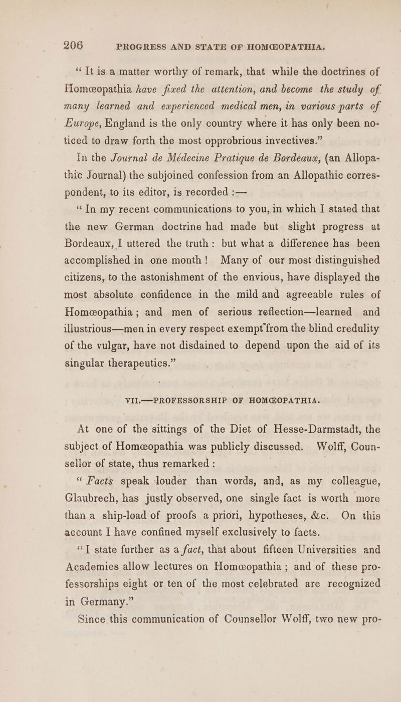 “Tt is a matter worthy of remark, that while the doctrines of Homeeopathia have fixed the attention, and become the study of many learned and experienced medical men, in various parts of Europe, England is the only country where it has only been no- ticed to draw forth the most opprobrious invectives.” In the Journal de Médecine Pratique de Bordeaux, (an Allopa- thic Journal) the subjoined confession from an Allopathic corres- pondent, to its editor, is recorded :— ‘In my recent communications to you, in which I stated that the new German doctrine had made but slight progress at Bordeaux, I uttered the truth: but what a difference has been accomplished in one month! Many of our most distinguished citizens, to the astonishment of the envious, have displayed the most absolute confidence in the mild and agreeable rules of Homeeopathia ; and men of serious reflection—learned and illustrious—men in every respect exempt from the blind credulity of the vulgar, have not disdained to depend upon the aid of its singular therapeutics.” VII.—PROFESSORSHIP OF HOMG@OPATHIA. At one of the sittings of the Diet of Hesse-Darmstadt, the subject of Homeopathia was publicly discussed. Wolff, Coun- sellor of state, thus remarked : . ‘“ Facts speak louder than words, and, as my colleague, Glaubrech, has justly observed, one single fact is worth more than a ship-load of proofs a priori, hypotheses, &amp;c. On this account I have confined myself exclusively to facts. ‘“‘T state further as a fact, that about fifteen Universities and Academies allow lectures on Homeopathia ; and of these pro- fessorships eight or ten of the most celebrated are recognized in Germany.” Since this communication of Counsellor Wolff, two new pro-