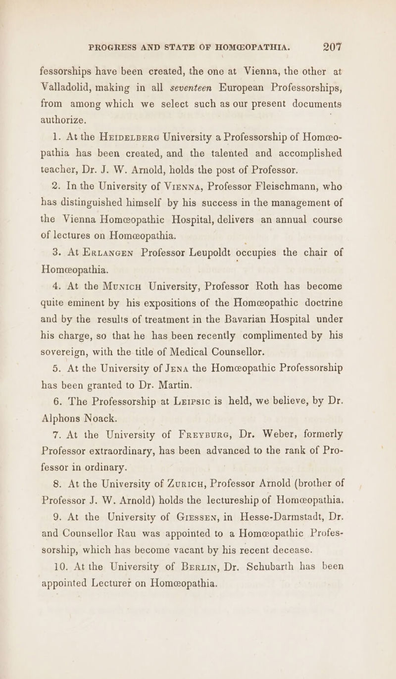 fessorships have been created, the one at Vienna, the other at Valladolid, making in all seventeen European Professorships, from among which we select such as our present documents authorize. | 1. At the HzrpeLpere University a Professorship of Homeo- pathia has been created, and the talented and accomplished teacher, Dr. J. W. Amold, holds the post of Professor. 2. In the University of Vienna, Professor Fleischmann, who has distinguished himself by his success in the management of the Vienna Homeopathic Hospital, delivers an annual course of lectures on Homeopathia. 3. At ErLtancEen Professor Leupoldt occupies the chair of Homeopathia. | 4. At the Municu University, Professor Roth has become quite eminent by his expositions of the Homceopathic doctrine and by the results of treatment in the Bavarian Hospital under his charge, so that he has been recently complimented by his sovereign, with the title of Medical Counsellor. 5. At the University of Jena the Homeopathic Professorship has been granted to Dr. Martin. 6. The Professorship at Lerrsic is held, we believe, by Dr. Alphons Noack. 7. At the University of Freypure, Dr. Weber, formerly Professor extraordinary, has been advanced to the rank of Pro- fessor in ordinary. 8. At the University of Zuricu, Professor Arnold (brother of Professor J. W. Arnold) holds the lectureship of Hornwopathia. 9. At the University of Giessen, in Hesse-Darmstadt, Dr. and Counsellor Rau was appointed to a Homeopathic Profes- sorship, which has become vacant by his recent decease. 10. At the University of Bzrurn, Dr. Schubarth has been appointed Lecturer on Homeopathia.