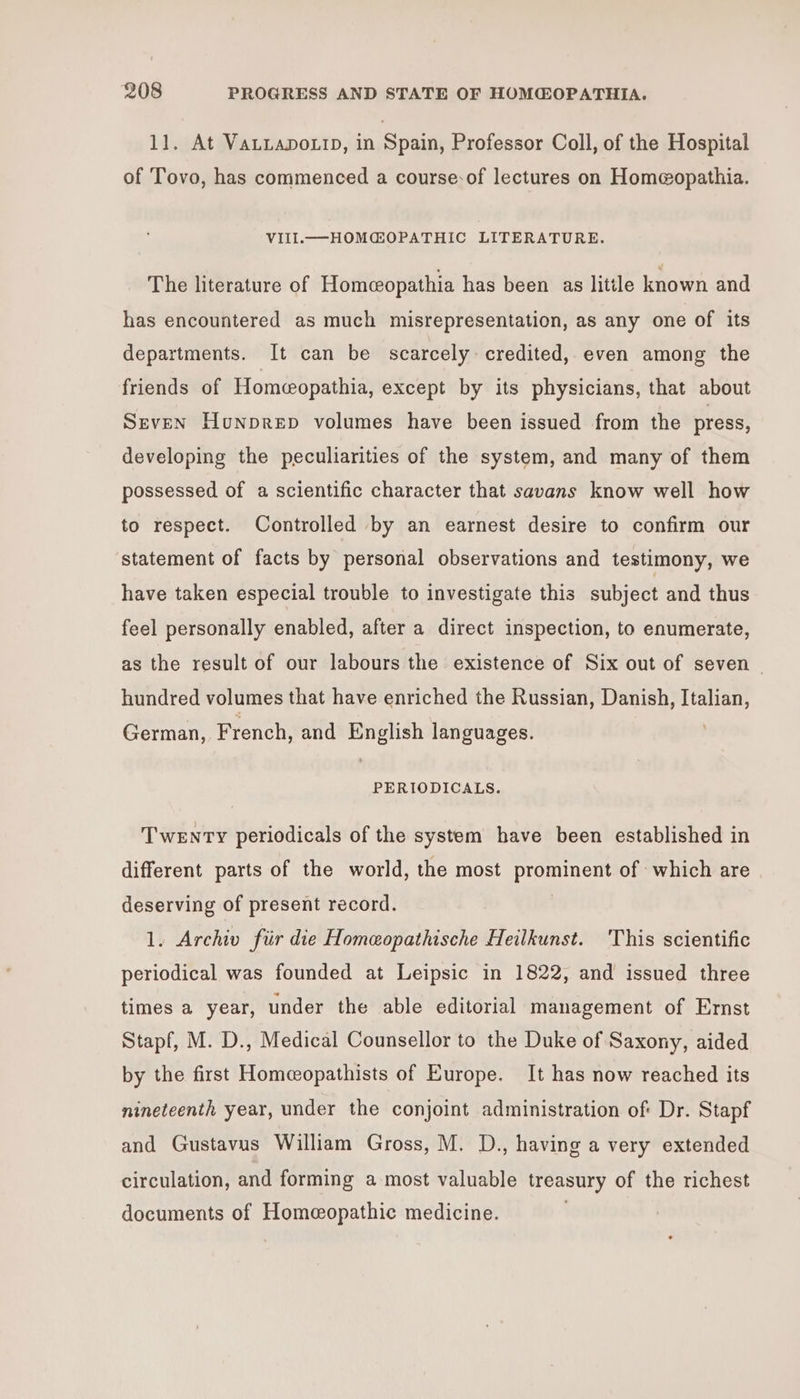 11. At VaLLapoxtrp, in Spain, Professor Coll, of the Hospital of Tovo, has commenced a course-of lectures on Home@opathia. VIIlL.——HOMGOPATHIC LITERATURE. The literature of Homcopathia has been as litile known and has encountered as much misrepresentation, as any one of its departments. It can be scarcely: credited, even among the friends of Homeopathia, except by its physicians, that about Seven Hunprep volumes have been issued from the press, developing the peculiarities of the system, and many of them possessed of a scientific character that savans know well how to respect. Controlled by an earnest desire to confirm our ‘statement of facts by personal observations and testimony, we have taken especial trouble to investigate this subject and thus feel personally enabled, after a direct inspection, to enumerate, as the result of our labours the existence of Six out of seven hundred volumes that have enriched the Russian, Danish, Italian, German, French, and English languages. PERIODICALS. Twenty periodicals of the system have been established in different parts of the world, the most prominent of which are deserving of present record. 1. Archiv fiir die Homeopathische Heilkunst. This scientific periodical was founded at Leipsic in 1822, and issued three times a year, under the able editorial management of Ermst Stapf, M. D., Medical Counsellor to the Duke of Saxony, aided by the first Homcopathists of Europe. It has now reached its nineteenth year, under the conjoint administration of Dr. Stapf and Gustavus William Gross, M. D., having a very extended circulation, and forming a most valuable treasury of the richest documents of Homeopathic medicine. .