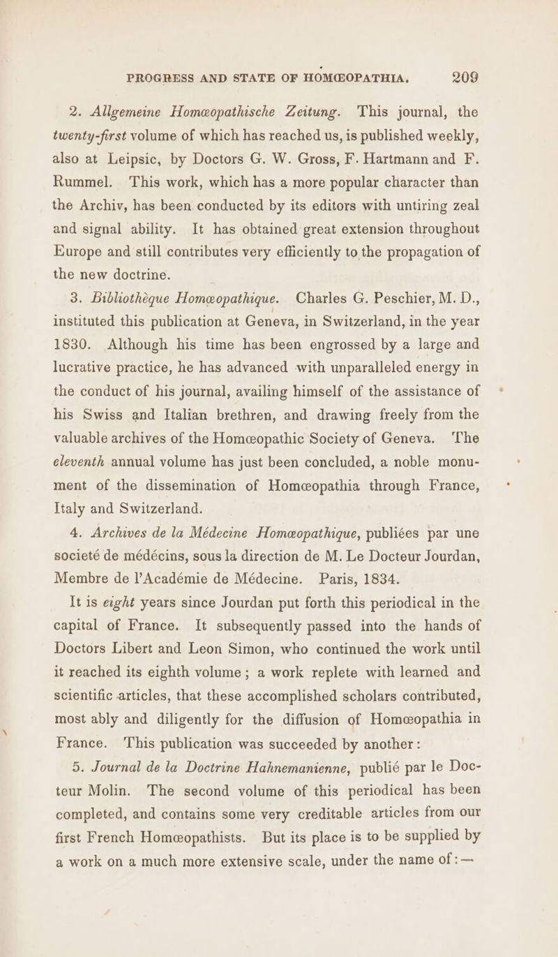 2. Allgemeine Homeopathische Zeitung. This journal, the twenty-first volume of which has reached us, is published weekly, also at Leipsic, by Doctors G. W. Gross, F. Hartmann and F. Rummel. This work, which has a more popular character than the Archiv, has been conducted by its editors with untiring zeal and signal ability. It has obtained great extension throughout Europe and still contributes very efficiently to the propagation of the new doctrine. 3. Bibliotheque Homeopathique. Charles G. Peschier, M. D., instituted this publication at Geneva, in Switzerland, in the year 1830. Although his time has been engrossed by a large and lucrative practice, he has advanced with unparalleled energy in the conduct of his journal, availing himself of the assistance of his Swiss and Italian brethren, and drawing freely from the valuable archives of the Homeopathic Society of Geneva. ‘The eleventh annual volume has just been concluded, a noble monu- ment of the dissemination of Homeeopathia through France, Italy and Switzerland. 4. Archives de la Médecine Homeopathique, publiées par une societé de médécins, sous la direction de M. Le Docteur Jourdan, Membre de l’Académie de Médecine. Paris, 1834. It is ewght years since Jourdan put forth this periodical in the capital of France. It subsequently passed into the hands of Doctors Libert and Leon Simon, who continued the work until it reached its eighth volume ; a work replete with learned and scientific articles, that these accomplished scholars contributed, most ably and diligently for the diffusion of Homeopathia in France. This publication was succeeded by another: 5. Journal de la Doctrine Hahnemanienne, publié par le Doc- teur Molin. The second volume of this periodical has been completed, and contains some very creditable articles from our first French Homeopathists. But its place is to be supplied by a work on a much more extensive scale, under the name of :—