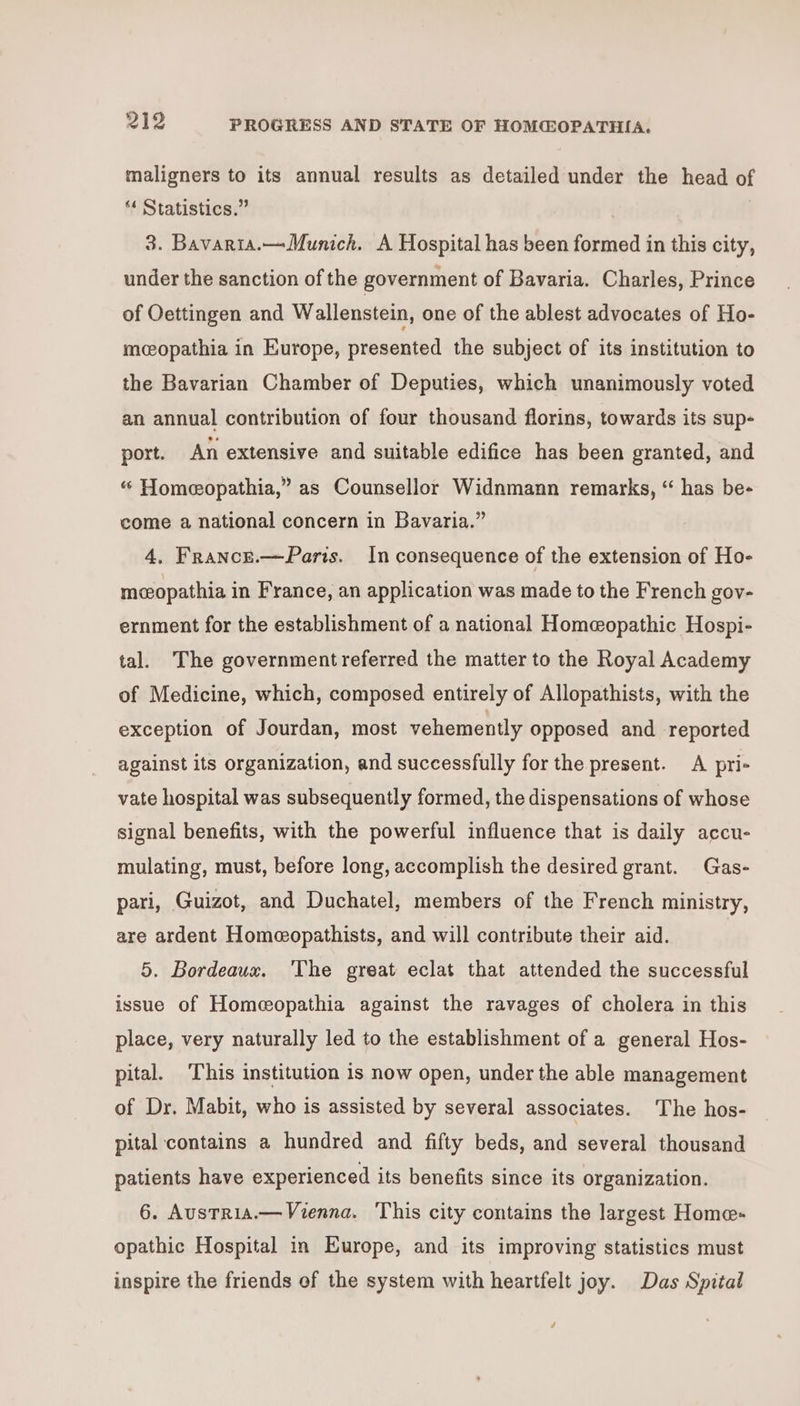 maligners to its annual results as detailed under the head of ** Statistics.” | 3. Bavaria.—Munich. A Hospital has been formed in this city, under the sanction of the government of Bavaria. Charles, Prince of Oettingen and Wallenstein, one of the ablest advocates of Ho- mcopathia in Europe, presented the subject of its institution to the Bavarian Chamber of Deputies, which unanimously voted an annual contribution of four thousand florins, towards its sup- port. An extensive and suitable edifice has been granted, and “ Homeopathia,” as Counsellor Widnmann remarks, “ has be- come a national concern in Bavaria.” 4, France.—Paris. In consequence of the extension of Ho- mceopathia in France, an application was made to the French gov- ernment for the establishment of a national Homeopathic Hospi- tal. The government referred the matter to the Royal Academy of Medicine, which, composed entirely of Allopathists, with the exception of Jourdan, most vehemently opposed and reported against its organization, and successfully for the present. A pri- vate hospital was subsequently formed, the dispensations of whose signal benefits, with the powerful influence that is daily accu- mulating, must, before long, accomplish the desired grant. Gas- pari, Guizot, and Duchatel, members of the French ministry, are ardent Homeopathists, and will contribute their aid. | 5. Bordeaux. The great eclat that attended the successful issue of Homeopathia against the ravages of cholera in this place, very naturally led to the establishment of a general Hos- pital. ‘This institution is now open, under the able management of Dr. Mabit, who is assisted by several associates. The hos- pital contains a hundred and fifty beds, and several thousand patients have experienced its benefits since its organization. 6. AusTRia.— Vienna. This city contains the largest Home opathic Hospital in Europe, and its improving statistics must inspire the friends of the system with heartfelt joy. Das Spital /