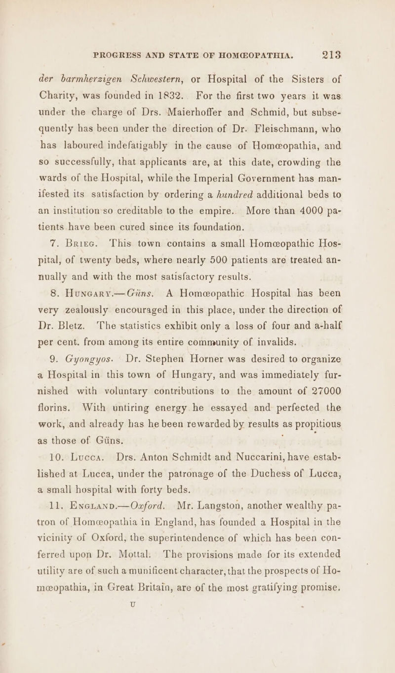 der barmherzigen Schwestern, or Hospital of the Sisters of Charity, was founded in 1832. For the first two years it was under the charge of Drs. Maierhoffer and Schmid, but subse- quently has been under the direction of Dr. Fleischmann, who has laboured indefatigably in the cause of Homeopathia, and so successfully, that applicants are, at this date, crowding the wards of the Hospital, while the Imperial Government has man- ifested its satisfaction by ordering a hundred additional beds to an institution’so creditable to the empire. More than 4000 pa- tients have been cured since its foundation. 7. Briee. ‘This town contains a small Homeopathic Hos- pital, of twenty beds, where nearly 500 patients are treated an- nually and with the most satisfactory results. 8. Huneary.—Giins. A Homeopathic Hospital has been very zealously encouraged in this place, under the direction of Dr. Bletz. The statistics exhibit only a loss of four and a-half per cent. from among its entire community of invalids. 9. Gyongyos. Dr. Stephen Horner was desired to organize a Hospital in this town of Hungary, and was immediately fur- nished with voluntary contributions to the amount of 27000 florins. With untiring energy he essayed and perfected the work, and already has he been rewarded by results as propitious as those of Giins. 10. Lucca. Drs. Anton Schmidt and Nuccarini, have estab- lished at Lucca, under the patronage of the Duchess of Lucca, a small hospital with forty beds. 11. Enetanp.—Ozford. Mr. Langston, another wealthy pa- tron of Homeopathia in England, has founded a Hospital in the vicinity of Oxford, the superintendence of which has been con- ferred upon Dr. Mottal. The provisions made for its extended utility are of such a munificent character, that the prospects of Ho- moeopathia, in Great Britain, are of the most gratifying promise. U