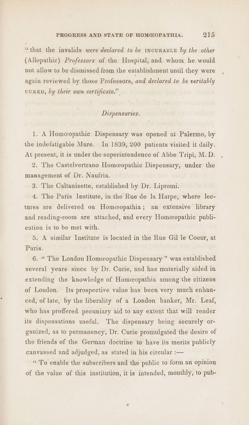 / ‘that the invalids were declared to be 1NcURABLE by the other (Allopathic) Professors of the Hospital, and whom he would not allow to be dismissed from the establishment until they were again reviewed by those Professors, and declared to be veritably CURED, by their own certificate.” Dispensaries. 1. A Homeopathic Dispensary was opened at Palermo, by the indefatigable Mure. In 1839, 200 patients visited it daily. At present, it is under the superintendence of Abbe Tripi, M. D. 2. The Castelvertrano Homeopathic Dispensary, under the management of Dr. Naufria. 3. The Caltanisette, established by Dr. Lipromi. 4. The Paris Institute, in the Rue de la Harpe, where lec- tures are delivered on Homeopathia; an extensive library and reading-room are attached, and every Homeopathic publi- cation is to be met with. 5. A similar Institute is located in the Rue Gil le Coeur, at Paris. 6. “ The London Homeopathic Dispensary ” was established several years since by Dr. Curie, and has materially aided in extending the knowledge of Homecopathia among the citizens of London. Its prospective value has been very much enhan- ced, of late, by the liberality of a London banker, Mr. Leaf, who has proffered pecuniary aid to any extent that will render its dispensations useful. The dispensary being securely or- ganized, as to permanency, Dr. Curie promulgated the desire of the friends of the German doctrine to have its merits publicly canvassed and adjudged, as stated in his circular :— ‘To enable the subscribers and the public to form an opinion of the value of this institution, it is intended, monthly, to pub-