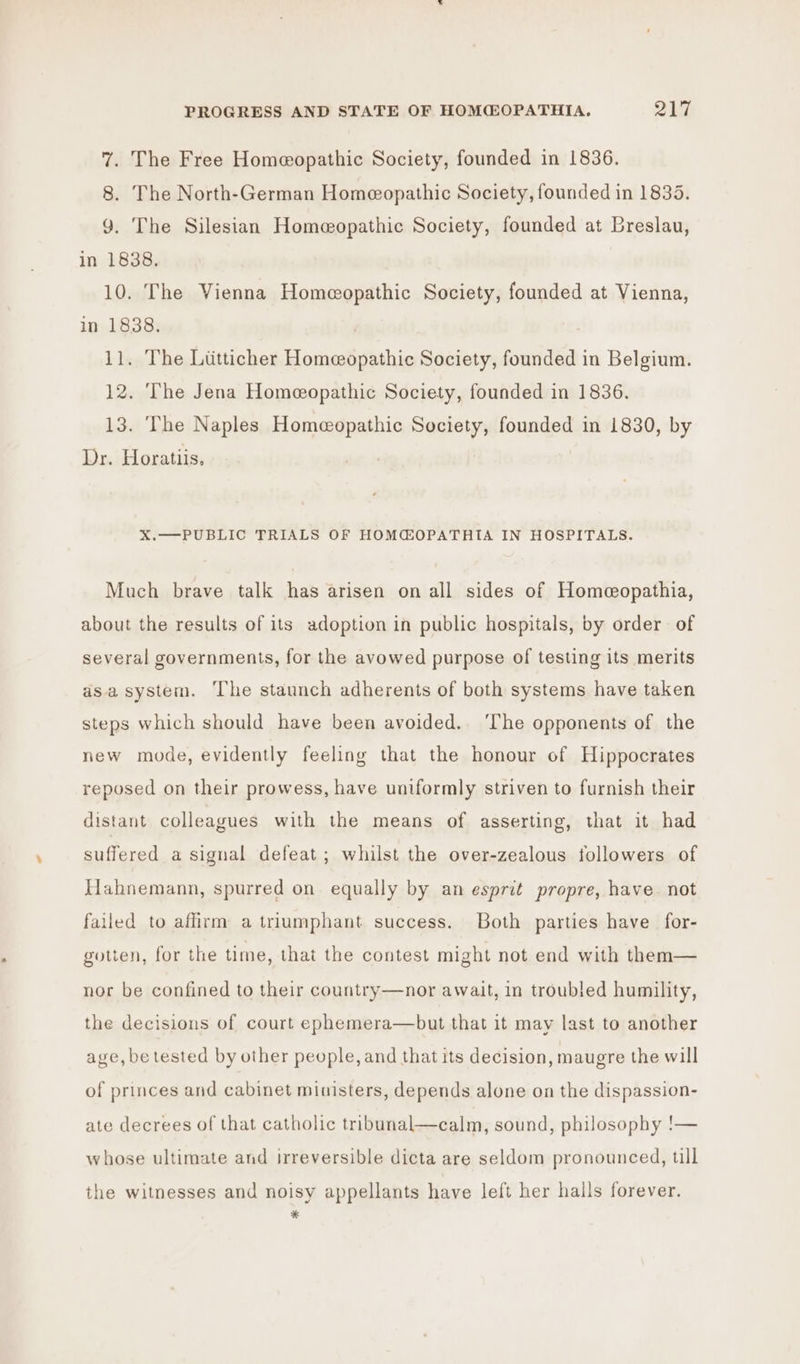 7. The Free Homeopathic Society, founded in 1836. 8. The North-German Homeopathic Society, founded in 1835. 9. The Silesian Homeopathic Society, founded at Breslau, in 1838. 10. The Vienna Homeopathic Society, founded at Vienna, in 1838. ) 11. The Lititticher Homeopathic Society, founded in Belgium. 12. The Jena Homeopathic Society, founded in 1836. 13. The Naples Homeopathic Society, founded in 1830, by Dr. Horatiis, X.—PUBLIC TRIALS OF HOMCEOPATHIA IN HOSPITALS. Much brave talk has arisen on all sides of Homeopathia, about the results of its adoption in public hospitals, by order of several governments, for the avowed purpose of testing its merits asa system. The staunch adherents of both systems have taken steps which should have been avoided. The opponents of the new mode, evidently feeling that the honour of Hippocrates reposed on their prowess, have uniformly striven to furnish their distant colleagues with the means of asserting, that it had suffered a signal defeat; whilst the over-zealous followers of Hahnemann, spurred on equally by an esprit propre, have. not failed to affirm a triumphant success. Both parties have for- gotten, for the time, that the contest might not end with them— nor be confined to their country—nor await, in troubled humility, the decisions of court ephemera—but that it may last to another age, be tested by other people, and that its decision, maugre the will of princes and cabinet ministers, depends alone on the dispassion- ate decrees of that catholic tribunal—calm, sound, philosophy !— whose ultimate and irreversible dicta are seldom pronounced, till the witnesses and noisy appellants have left her halls forever. *