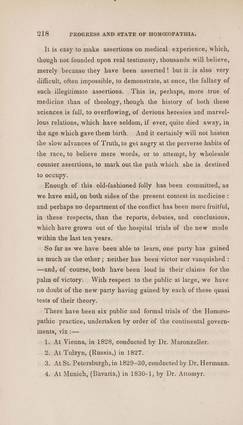 It is easy to make assertions on medical experience, which, though not founded upon real testimony, thousands will believe, merely because they have been asserted! but it is also very difficult, often impossible, to demonstrate, at once, the fallacy of such illegitimate assertions. This is, perhaps, more true, of medicine than of theology, though the history of both these sciences is full, to overflowing, of devious heresies and marvel- lous relations, which have seldom, if ever, quite died away, in the age which gave them birth, And it certainly will not hasten the slow advances of Truth, to get angry at the perverse habits of the race, to believe mere words, or to attempt, by wholesale counter assertions, to mark out the path which she is destined to occupy. | Enough of this. old-fashioned folly has been committed, as we have said, on both sides of the present contest in medicine : and perhaps no department of the conflict has been more fruitful, in these respects, than the reports, debates, and conclusions, which have grown out of the hospital trials of the new mode within the last ten years. . So far as we have been able to learn, one party has gained as much as the other; neither has been victor nor vanquished : —and, of course, both have been loud in their claims for the palm of victory. With respect to the public at large, we have no doubt of the new party having gained by each of these quasi tests of their theory. arms 3 There have been six public and formal trials of the Homeo- pathic practice, undertaken by order of the continental govern- ments, viz :— | 1. At Vienna, in 1828, conducted by Dr. Maronzeller. 2. At Tulzyn, (Russia,) in 1827. 3. At St. Petersburgh, in 1829-30, conducted by Dr. Hermann. 4, At Munich, (Bavaria,) in 1830-1, by Dr. Attomyr.