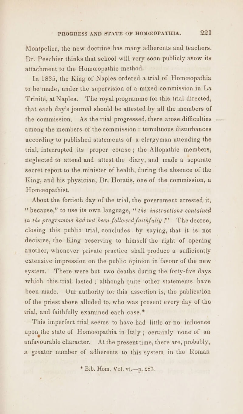 Montpelier, the new doctrine has many adherents and teachers. Dr. Peschier thinks that school will very soon publicly avow its attachment to the Homeopathic method. In 1835, the King of Naples ordered a trial of Homcopathia to be made, under the supervision of a mixed commission in La Trinité, at Naples. The royal programme for this trial directed, that each day’s journal should be attested by all the members of the commission. As the trial progressed, there arose difficulties among the members of the commission : tumultuous disturbances according to published statements of a clergyman attending the trial, interrupted its proper course; the Allopathic members, neglected to attend and attest the diary, and made a separate secret report to the minister of health, during the absence of the King, and his physician, Dr. Horatis, one of the commission, a Homeopathist. About the fortieth day of the trial, the government arrested it, ** because,” to use its own language, “the instructions contained in the programme had not been followed faithfully !” ‘The decree, closing this public trial, concludes -by saying, that it is not decisive, the King reserving to himself the right of opening another, whenever private practice shall produce a sufficiently extensive impression on the public opinion in favonr of the new system. ‘There were but two deaths during the forty-five days which this.trial lasted ; although quite other statements have been made. Our authority for this assertion is, the publication of the priest above alluded to, who was present every day of the trial, and faithfully examined each case.* This imperfect trial seems to have had little or no influence upon, the state of Homeopathia in Italy ; certainly none of an unfavourable character. At the present time, there are, probably, a greater number of adherents to this system in the Roman * Bib, Hom, Vol. vi.—p. 287.