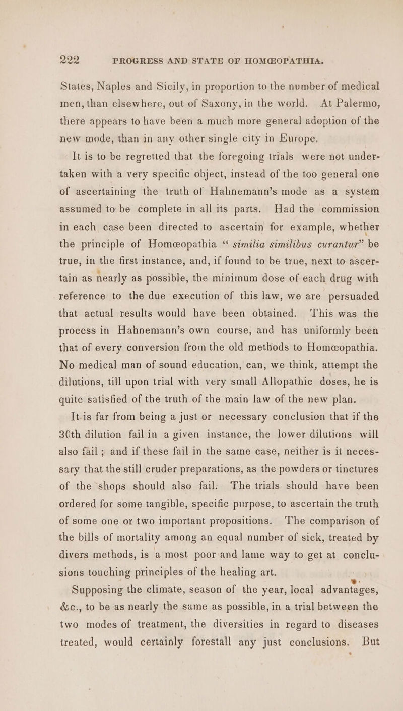 States, Naples and Sicily, in proportion to the number of medical men, than elsewhere, out of Saxony, in the world. At Palermo, there appears to have been a much more general adoption of the new mode, than in any other single city in Europe. It is to be regretted that the foregoing trials were not under- taken with a very specific object, instead of the too general one of ascertaining the truth of Halnemann’s mode as a system assumed to be complete in all its parts. Had the commission in each case been directed to ascertain for example, whether the principle of Homecopathia ‘ szmilia similibus curantur” be true, in the first instance, and, if found to be true, next to ascer- tain as nearly as possible, the minimum dose of each drug with reference to the due execution of this law, we are persuaded that actual results would have been obtained. This was the process in Hahnemann’s own course, and has uniformly been that of every conversion from the old methods to Home@opathia. No medical man of sound education, can, we think, attempt the dilutions, till upon trial with very small Allopathic doses, he is quite satisfied of the truth of the main law of the new plan. It-is far from being a just or necessary conclusion that if the 30th dilution fail in a given instance, the lower dilutions will also fail; and if these fail in the same case, neither is it neces- sary that the still cruder preparations, as the powders or tinctures of the shops should also fail: The trials should have been ordered for some tangible, specific purpose, to ascertain the truth of some one or two important propositions. ‘The comparison of the bills of mortality among an equal number of sick, treated by divers methods, is a most poor:and lame way to get at conclu- sions touching principles of the healing art. Supposing the climate, season of the year, local advantages, é&amp;c., to be as nearly the same as possible, in a trial between the two modes of treatment, the diversities in regard to diseases treated, would certainly forestall any just conclusions. But *