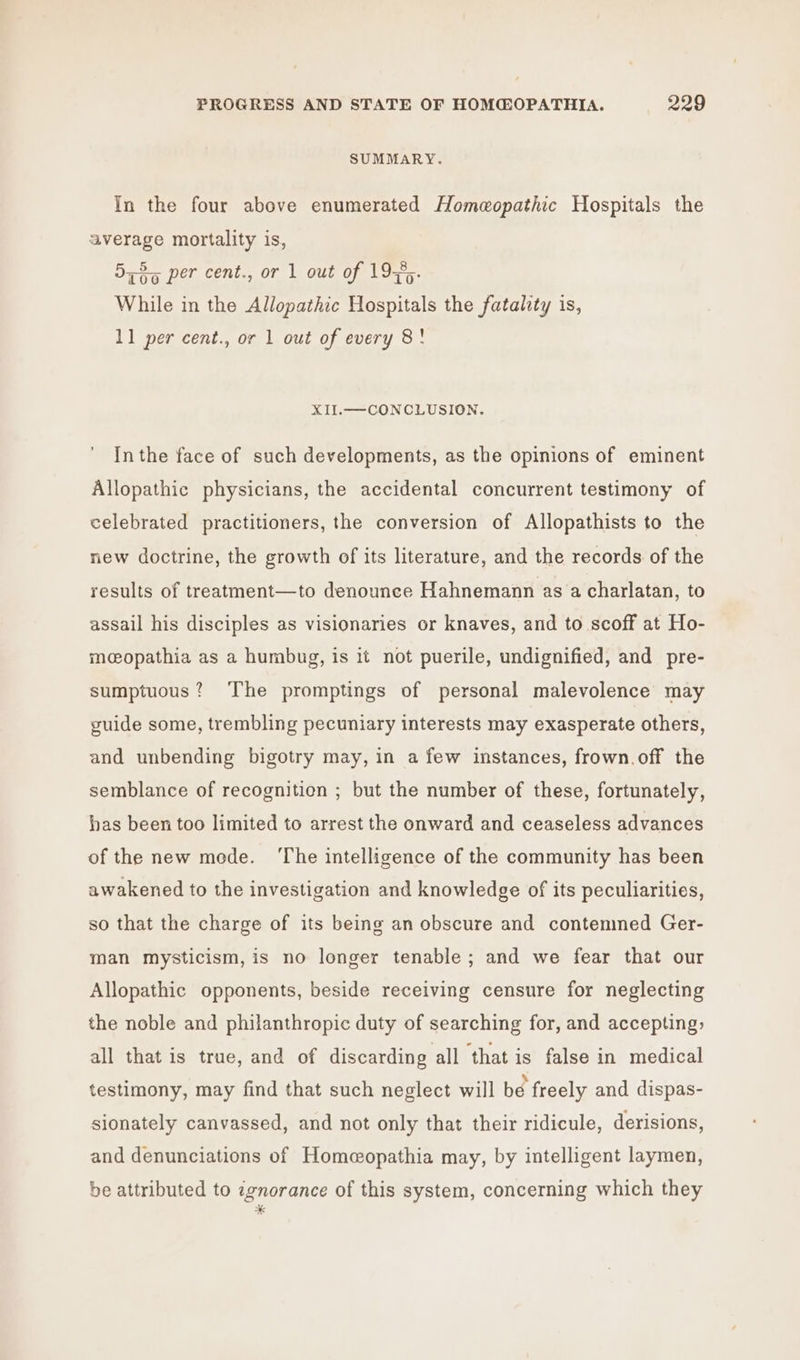 SUMMARY. In the four above enumerated Homeopathic Hospitals the average mortality is, 5735 per cent., or 1 out of 19%,. While in the Allopathic Hospitals the fatality is, 11 per cent., or 1 out of every 8! XII.—CONCLUSION. Inthe face of such developments, as the opinions of eminent Allopathic physicians, the accidental concurrent testimony of celebrated practitioners, the conversion of Allopathists to the new doctrine, the growth of its literature, and the records of the results of treatment—to denounce Hahnemann as a charlatan, to assail his disciples as visionaries or knaves, and to scoff at Ho- mcopathia as a humbug, is it not puerile, undignified, and pre- sumptuous? The promptings of personal malevolence may guide some, trembling pecuniary interests may exasperate others, and unbending bigotry may, in a few instances, frown.off the semblance of recognition ; but the number of these, fortunately, has been too limited to arrest the onward and ceaseless advances of the new mede. ‘The intelligence of the community has been awakened to the investigation and knowledge of its peculiarities, so that the charge of its being an obscure and contemned Ger- man mysticism, is no longer tenable; and we fear that our Allopathic opponents, beside receiving censure for neglecting the noble and philanthropic duty of searching for, and accepting, all that is true, and of discarding all that is false in medical testimony, may find that such neglect will be freely and dispas- sionately canvassed, and not only that their ridicule, derisions, and denunciations of Homeopathia may, by intelligent laymen, be attributed to 7gnorance of this system, concerning which they