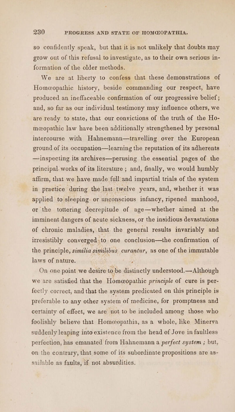 so confidently speak, but that it is not unlikely that doubts may grow out of this refusal to investigate, as to their own serious in- formation of the older methods. We are at liberty to confess that these demonstrations of Homeopathic history, beside commanding our respect, have produced an ineffaceabie confirmation of our progressive belief ; and, so far as our individual testimony may influence others, we are ready to state, that our convictions of the truth of the Ho- mcopathic law have been additionally strengthened by personal intercourse with Hahnemann—travelling over the European ground of its occupation—learning the reputation of its adherents —inspecting its archives—perusing the essential pages of the principal. works of its literature ; and, finally, we would humbly affirm, that we have made full and impartial trials of the system in practice during the last, twelve years, and, whether it was applied to sleeping: or unconscious infancy, ripened manhood, or the tottering decrepitude of age—whether aimed at the imminent dangers of acute sickness, or the insidious devastations of chronic maladies, that. the general results invariably and irresistibly converged . to one conclusion—the confirmation of the principle, similia similibus curantur, as one of the immutable laws of nature. ‘ Lisa On one point we desire to be distinctly understood.—Although we are satisfied that the Homeopathic principle of cure is per- fectly correct, and that the system predicated on this principle is preferable to any other system of medicine, for promptness and certainty of effect, we are not to be included among those who foolishly believe that Homeopathia, as a whole, like Minerva suddenly leaping into existence from the head of Jove in faultless perfection, has emanated from Hahnemann a perfect system ; but, on the contrary, that some of its subordinate propositions are as- sailable as faults, if not absurdities.