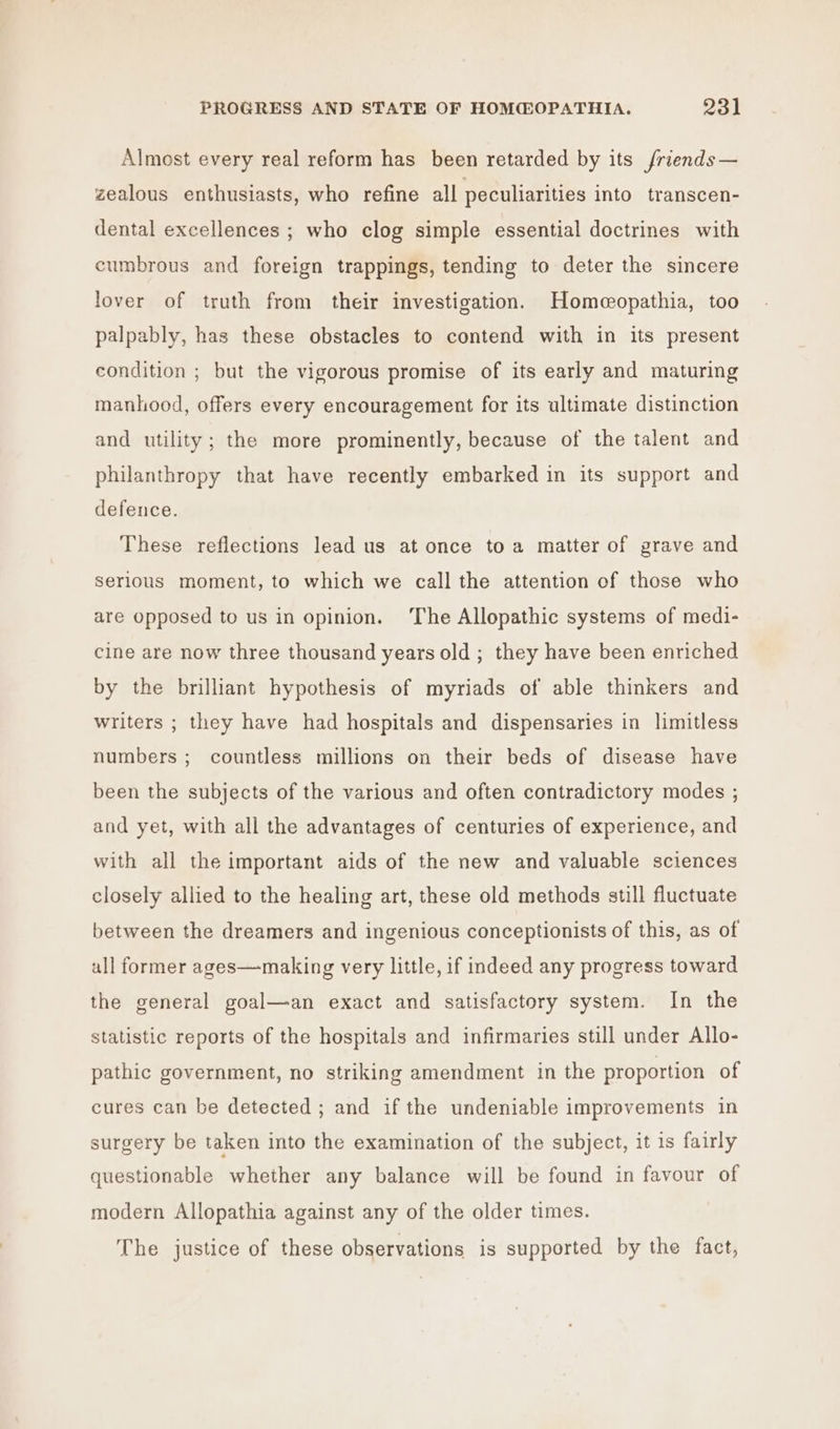 Almost every real reform has been retarded by its friends— zealous enthusiasts, who refine all peculiarities into transcen- dental excellences ; who clog simple essential doctrines with cumbrous and foreign trappings, tending to deter the sincere lover of truth from their investigation. Homeopathia, too palpably, has these obstacles to contend with in its present condition ; but the vigorous promise of its early and maturing manhood, offers every encouragement for its ultimate distinction and utility; the more prominently, because of the talent and philanthropy that have recently embarked in its support and defence. These reflections lead us at once toa matter of grave and serious moment, to which we call the attention of those who are opposed to us in opinion. The Allopathic systems of medi- cine are now three thousand years old ; they have been enriched by the brilliant hypothesis of myriads of able thinkers and writers ; they have had hospitals and dispensaries in limitless numbers ; countless millions on their beds of disease have been the subjects of the various and often contradictory modes ; and yet, with all the advantages of centuries of experience, and with all the important aids of the new and valuable sciences closely allied to the healing art, these old methods still fluctuate between the dreamers and ingenious conceptionists of this, as of ull former ages—making very little, if indeed any progress toward the general goal—an exact and satisfactory system. In the statistic reports of the hospitals and infirmaries still under Allo- pathic government, no striking amendment in the proportion of cures can be detected ; and if the undeniable improvements in surgery be taken into the examination of the subject, it is fairly questionable whether any balance will be found in favour of modern Allopathia against any of the older times. The justice of these observations is supported by the fact,