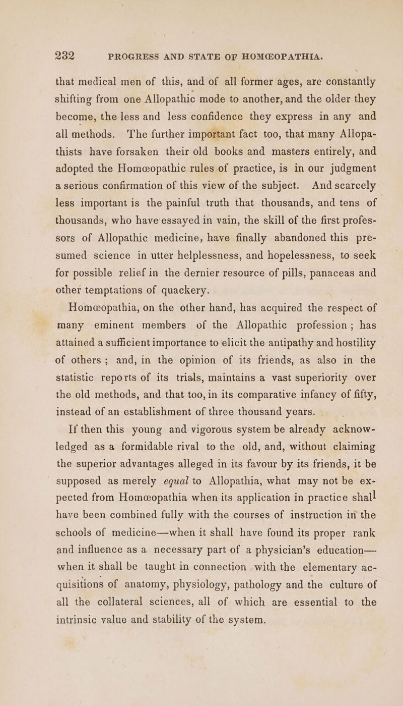 that medical men of this, and of all former ages, are constantly shifting from one Allopathic mode to another, and the older they become, the less and less confidence they express in any and all methods. The further important fact too, that many Allopa- thists have forsaken their old books and masters entirely, and adopted the Homeopathic rules of practice, is in our judgment a serious confirmation of this view of the subject. And scarcely less important is the painful truth that thousands, and tens of thousands, who have’essayed in vain, the skill of the first profes- sors of Allopathic medicine, have finally abandoned this pre- sumed science in utter helplessness, and hopelessness, to seek for possible relief in the dernier resource of pills, panaceas and other temptations of quackery. Homeopathia, on the other hand, has acquired the respect of many eminent members of the Allopathic profession ; has attained a sufficient importance to elicit the antipathy and hostility of others; and, in the opinion of its friends, as also in the statistic reports of its trials, maintains a vast superiority over the old methods, and that too, in its comparative infancy of fifty, instead of an establishment of three thousand years. ~ If then this young and vigorous system be already acknow- ledged as a formidable rival to the old, and, without claiming the superior advantages alleged in its favour by its friends, it be supposed as merely egual to Allopathia, what may not be ex- pected from Homeopathia when its application in practice shall have been combined fully with the courses of instruction in the schools of medicine—when it shall have found its proper rank and influence as a necessary part of a physician’s education— when it shall be taught in connection with the elementary ac- quisitions of anatomy, physiology, pathology and the culture of all the collateral sciences, all of which are essential to the intrinsic value and stability of the system.