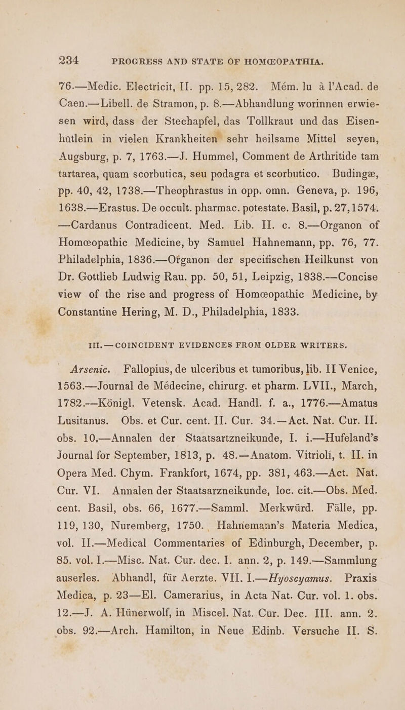 76.—Medic. Electricit, II. pp. 15,282. Mém. lu a l’Acad. de Caen.—Libell. de Stramon, p. 8.—Abhandlung worinnen erwie- sen wird, dass der Stechapfel, das Tollkraut und das LHisen- hitlein in vielen Krankheiten sehr heilsame Mittel seyen, Augsburg, p. 7, 1763.—J. Hummel, Comment de Arthritide tam tartarea, quam scorbutica, seu podagra et scorbutico. Budinge, pp. 40, 42, 1738.—Theophrastus in opp. omn. Geneva, p. 196, 1638.—Erastus. De occult. pharmac. potestate. Basil, p. 27,1574. —Cardanus Contradicent. Med. Lib. II. c¢. 8—Organon of Homeopathic Medicine, by Samuel Hahnemann, pp. 76, 77. Philadelphia, 1836.—Ofganon der specifischen Heilkunst von Dr. Gottlieb Ludwig Rau. pp. 50, 51, Leipzig, 1838.—Concise view of the rise and progress of Homeopathic Medicine, by _ Constantine Hering, M. D., Philadelphia, 1833. III. — COINCIDENT EVIDENCES FROM OLDER WRITERS. Arsenic. Fallopius, de ulceribus et tumoribus, lib. II Venice, 1563.—Journal de Médecine, chirurg. et pharm. LVII., March, 1782.-—Konigl. Vetensk. Acad. Handl. f. a, 1776.—Amatus Lusitanus. Obs. et Cur. cent. IJ. Cur. 34.—Act. Nat. Cur. II. obs. 10,—Annalen der Staatsartzneikunde, I. 1—Hufeland’s Journal for September, 1813, p. 48.—Anatom. Vitrioli, t. II. in Opera Med. Chym. Frankfort, 1674, pp. 381, 463.—Act. Nat. Cur. VI. Annalen der Staatsarzneikunde, loc. cit—Obs. Med. cent. Basil, obs. 66, 1677.—Samml. Merkwird. Fille, pp. 119, 130, Nuremberg, 1750. Hahnemann’s Materia Medica, vol. I].—Medical Commentaries of Edinburgh, December, p. 85. vol. I—Misc. Nat. Cur. dec. I. ann. 2, p. 149.—Sammlung auserles. Abhandl, ftir Aerzte. VII. 1—Hyoscyamus. Praxis Medica, p. 23—El. Camerarius, in Acta Nat. Cur. vol. 1. obs. 12.—J. A. Htnerwolf, in Miscel. Nat. Cur. Dec. III. ann. 2. obs. 92.—Arch. Hamilton, in Neue Edinb. Versuche II. S.