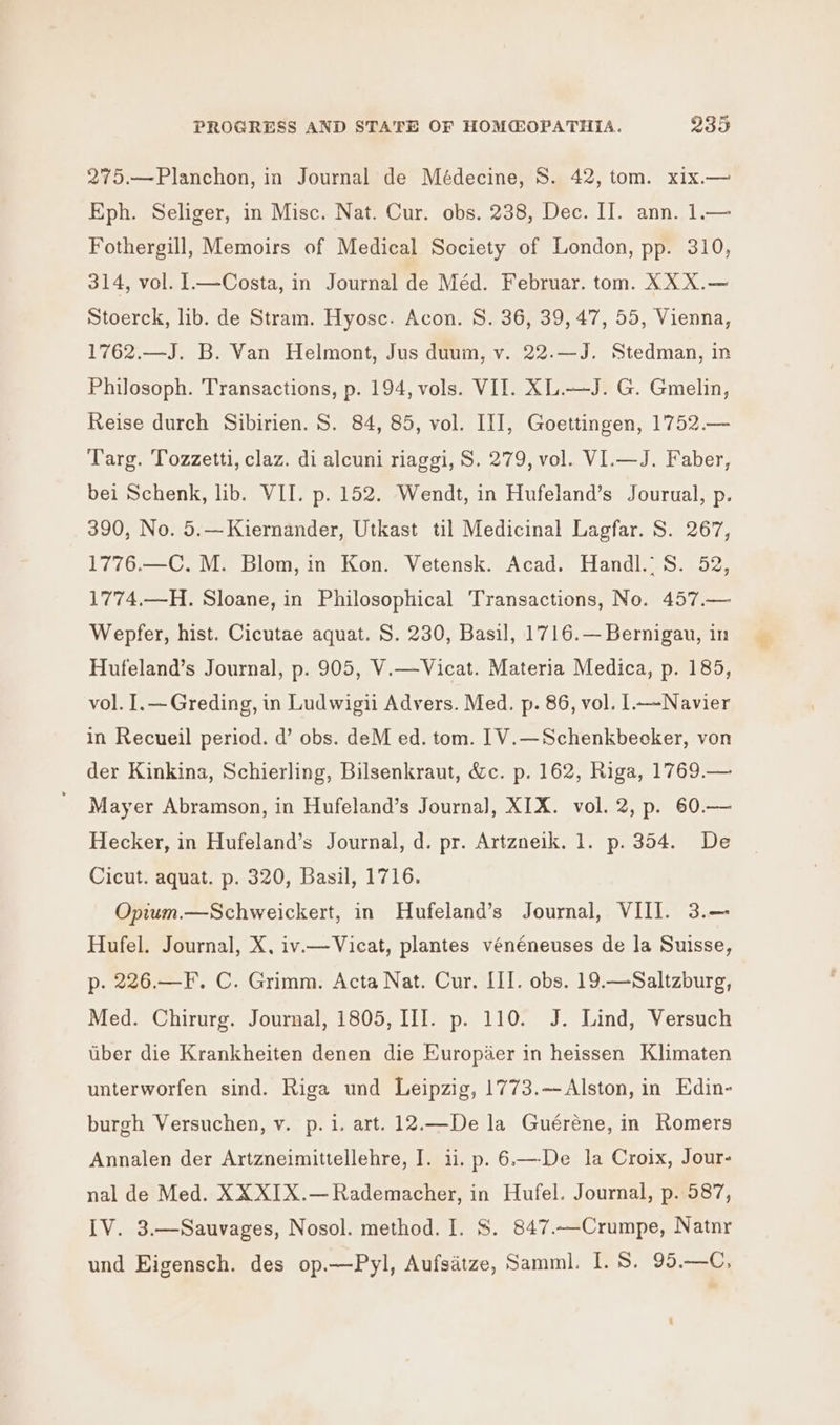 275.—Planchon, in Journal de Médecine, S. 42, tom. xix.— Eph. Seliger, in Misc. Nat. Cur. obs. 238, Dec. II. ann. 1.— Fothergill, Memoirs of Medical Society of London, pp. 310, 314, vol. 1—Costa, in Journal de Méd. Februar. tom. XX X.— Stoerck, lib. de Stram. Hyosc. Acon. S. 36, 39, 47, 55, Vienna, 1762.—J. B. Van Helmont, Jus duum, v. 22.—J. Stedman, in Philosoph. Transactions, p. 194, vols. VII. XL.—J. G. Gmelin, Reise durch Sibirien. S. 84, 85, vol. III, Goettingen, 1752.— Targ. Tozzetti, claz. di alcuni riaggi, S. 279, vol. VI.—J. Faber, bei Schenk, lib. VII. p. 152. Wendt, in Hufeland’s Jourual, p. 390, No. 5.—Kiernander, Utkast til Medicinal Lagfar. S. 267, 1776.—C. M. Blom, in Kon. Vetensk. Acad. Handl.: S. 52, 1774.—H. Sloane, in Philosophical Transactions, No. 457.— Wepfer, hist. Cicutae aquat. S. 230, Basil, 1716.— Bernigau, in Hufeland’s Journal, p. 905, V.—Vicat. Materia Medica, p. 185, vol. I.—Greding, in Ludwigii Advers. Med. p. 86, vol. 1—~Navier in Recueil period. d’ obs. deM ed. tom. [1V.—Schenkbecker, von der Kinkina, Schierling, Bilsenkraut, &amp;c. p. 162, Riga, 1769.— Mayer Abramson, in Hufeland’s Journa], XIX. vol. 2, p. 60.— Hecker, in Hufeland’s Journal, d. pr. Artzneik. 1. p. 354. De Cicut. aquat. p. 320, Basil, 1716. Opium.—Schweickert, in Hufeland’s Journal, VIII. 3.— Hufel. Journal, X, iv—Vicat, plantes vénéneuses de la Suisse, p. 226.—F. C. Grimm. Acta Nat. Cur. III. obs. 19.—Saltzburg, Med. Chirurg. Journal, 1805, III. p. 110. J. Lind, Versuch liber die Krankheiten denen die Europiaer in heissen Klimaten unterworfen sind. Riga und Leipzig, 1773.—Alston, in Edin- burgh Versuchen, v. p.i. art. 12.—De la Guéréne, in Romers Annalen der Artzneimittellehre, I. ii. p. 6.—De la Croix, Jour- nal de Med. XX XIX.— Rademacher, in Hufel. Journal, p. 587, IV. 3.—Sauvages, Nosol. method. I. S. 847.—Crumpe, Natnr und Eigensch. des op.—Pyl, Aufsatze, Samml. I. S, 95.—C, ‘