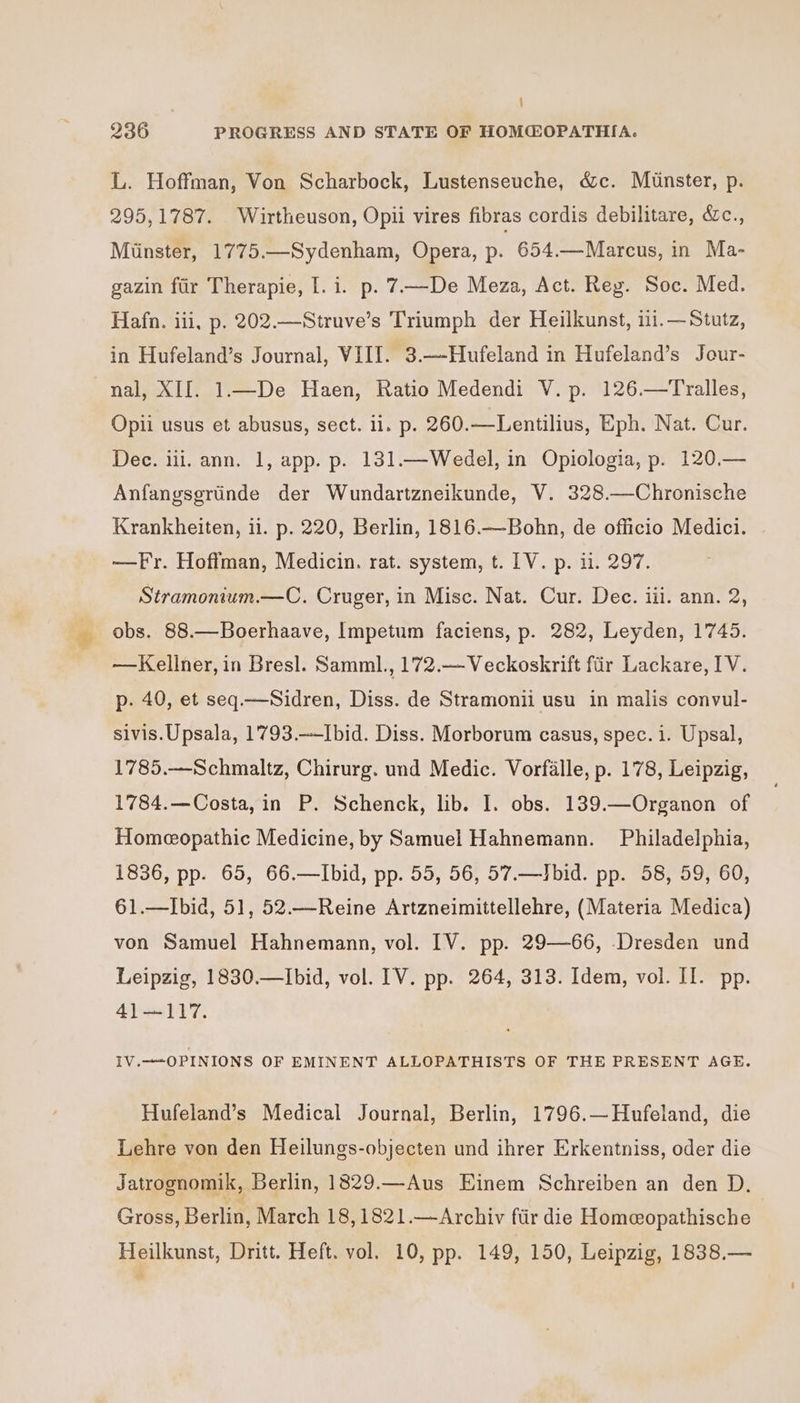 j 236 PROGRESS AND STATE OF HOM@OPATHIA. L. Hoffman, Von Scharbock, Lustenseuche, &amp;c. Munster, p. 295, 1787. Wirtheuson, Opii vires fibras cordis debilitare, &amp;c., Minster, 1775.—Sydenham, Opera, p. 654.—Marcus, in Ma- gazin fiir Therapie, I. i. p. 7—De Meza, Act. Reg. Soc. Med. Hafn. iii, p. 202.—Struve’s Triumph der Heilkunst, ii.—Stutz, in Hufeland’s Journal, VIII. 3.—-Hufeland in Hufeland’s Jour- nal, XIJ. 1—De Haen, Ratio Medendi V. p. 126.—Tralles, Opii usus et abusus, sect. 11. p. 260.—Lentilius, Eph. Nat. Cur. Dec. iii. ann. 1, app. p. 131.—Wedel, in Opiologia, p. 120,.— Anfangsgrtinde der Wundartzneikunde, V. 328.—Chronische Krankheiten, ii. p. 220, Berlin, 1816.—Bohn, de officio Medici. —Fr. Hoffman, Medicin. rat. system, t. [V. p. i. 297. Stramonium.—C. Cruger, in Misc. Nat. Cur. Dec. iii. ann. 2, obs. 88.—Boerhaave, Impetum faciens, p. 282, Leyden, 1745. —Kellner, in Bresl. Samml., 172.— Veckoskrift fir Lackare, IV. p. 40, et seq.—Sidren, Diss. de Stramonii usu in malis convul- sivis.Upsala, 1793.—-Ibid. Diss. Morborum casus, spec. i. Upsal, 1785.—Schmaltz, Chirurg. und Medic. Vorfalle, p. 178, Leipzig, 1784.—Costa, in P. Schenck, lib. I. obs. 139.—Organon of Homeopathic Medicine, by Samuel Hahnemann. Philadelphia, 1836, pp. 65, 66.—Ibid, pp. 55, 56, 57.—Jbid. pp. 58, 59, 60, 61.—Ibid, 51, 52.—Reine Artzneimittellehre, (Materia Medica) von Samuel Hahnemann, vol. IV. pp. 29—66, Dresden und Leipzig, 1830.—Ibid, vol. [V. pp. 264, 313. Idem, vol. II. pp. 41—117. IV.—-OPINIONS OF EMINENT ALLOPATHISTS OF THE PRESENT AGE. Hufeland’s Medical Journal, Berlin, 1796.—Hufeland, die Lehre von den Heilungs-objecten und ihrer Erkentniss, oder die Jatrognomik, Berlin, 1829.—Aus Einem Schreiben an den D. Gross, Berlin, March 18, 1821.—Archiv ftir die Homeopathische Heilkunst, Dritt. Heft. vol. 10, pp. 149, 150, Leipzig, 1838.—