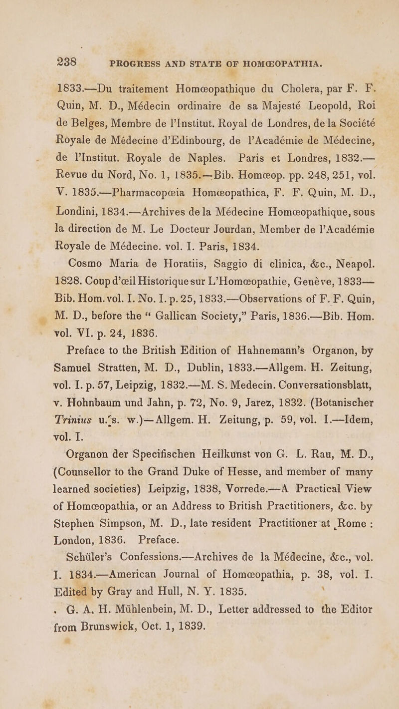 a 238 PROGRESS AND STATE OF HOM@OPATHIA. ; 1833.—Du traitement Homeopathique du Cholera, par F. F. Quin, M. D., Médecin ordinaire de sa Majesté Leopold, Roi de Belges, Membre de I’Institut. Royal de Londres, de la Société Royale de Médecine d’Edinbourg, de l’Académie de Médecine, de l'Institut. Royale de Naples. Paris et Londres, 1832.— Revue du Nord, No. 1, 1835.—Bib. Homeop. pp. 248, 251, vol. V. 1835.—Pharmacopeia Homeopathica, F. F. Quin, M. D., Londini, 1834.—Archives dela Médecine Homeopathique, sous la direction de M. Le Docteur Jourdan, Member de l’Académie Royale de Médecine. vol. I. Paris, 1834. Cosmo Maria de Horatiis, Saggio di clinica, &amp;c., Neapol. 1828. Coup d’ceil Historiquesur L’Homeopathie, Genéve, 1833 — Bib. Hom. vol. I. No. I. p. 25, 1833.—Observations of F. F. Quin, M. D., before the “ Gallican Society,” Paris, 1836.—Bib. Hom. vol. VI. p. 24, 1836. Preface to the British Edition of Hahnemann’s Organon, by Samuel Stratten, M. D., Dublin, 1833.—Allgem. H. Zeitung, vol. I. p. 57, Leipzig, 1832.—M. S. Medecin. Conversationsblatt, v. Hohnbaum und Jahn, p. 72, No. 9, Jarez, 1832. (Botanischer Trinius u.’s. w.)—Allgem. H. Zeitung, p. 59, vol. I1—Idem, vol. I. Organon der Specifischen Heilkunst von G. L. Rau, M. D., (Counsellor to the Grand Duke of Hesse, and member of many learned societies) Leipzig, 1838, Vorrede.—A Practical View of Homeopathia, or an Address to British Practitioners, &amp;c. by Stephen Simpson, M. D., late resident Practitioner at Rome : London, 1836. Preface. Schiiler’s Confessions.—Archives de la Médecine, &amp;c., vol. I. 1834.—American Journal of Homeopathia, p. 38, vol. I. Edited by Gray and Hull, N. Y. 1835. . G. A, H. Mthlenbein, M. D., Letter addressed to the Editor