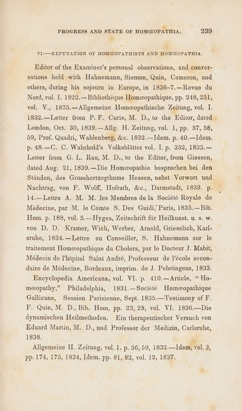 ‘ PROGRESS AND STATE OF HOM@OPATHIA. 239 é - VI-——-REPUTATION OF HOM@OPATHISTS AND HOMCOPATHIA. Editor of the Examiner’s personal observations, and conver- sations held with Hahnemann, Siemon, Quin, Cameron, and others, during his sojourn in Europe, in 1836-7.—Revue du Nord, vol. I. 1822.—Bibliothéque Homeopathique, pp. 248, 251, vol. V., 1835.—Allgemeine Homeopathische Zeitung, vol. I. 1832.—Letter from P. F. Curie, M. D., to the Editor, dated London, Oct. 30, 1839.—Allg. H. Zeitung, vol. 1, pp. 57, 58, 59, Prof. Quadri, Wahlenberg, &amp;c. 1832.—Idem. p. 40.—Idem. p- 48.—C. C. Wahrhold’s Volksblatter vol. I. p. 352, 1835.— Letter from G. L. Rau, M. D., to the Editor, from Giessen, dated Aug. 21, 1839.—Die Homeopathie besprochen bei den Standen, des Grosshertzogthums Hessen, nebst Vorwort und Nachtrag, von F. Wolff, Hofrath, &amp;c., Darmstadt, 1839. p. 14.—Lettre A. M. M. les Membres de la Société Royale de Médecine, par M. le Comte S. Des Guidi,’ Paris, 1835.— Bib. Hom. p. 188, vol. 5.--Hygea, Zeitschrift fir Heilkunst. u. s. w. von D. D. Kramer, Wich, Werber, Arnold, Grieselich, Karl- stuhe, 1834.—Lettre au Conseiller, S. Hahnemann sur le traitement Homeopathique du Cholera, par le Docteur J. Mabit, Médecin de l’hépital Saint André, Professeur de l’école secon- daire de Médecine, Bordeaux, imprim. de J. Peletingeus, 1833. Encyclopedia Americana, vol. VI. p. 410.—Article, ‘ Ho- meopathy,” Philadelphia, 1831.—Société Homcopathique Gallicane, Session Parisienne, Sept. 1835.—Testimony of F. F. Quin, M. D., Bib. Hom, pp. 23, 25, vol. VI. 1836.—Die dynamischen Heilmethoden. Ein therapeutischer Versuch von Eduard Martin, M. D., und Professor der Medizin, Carlsruhe, 1838. . | Allgemeine H. Zeitung, vol. 1. p. 56,59, i1832.—Idem, vol. 3,