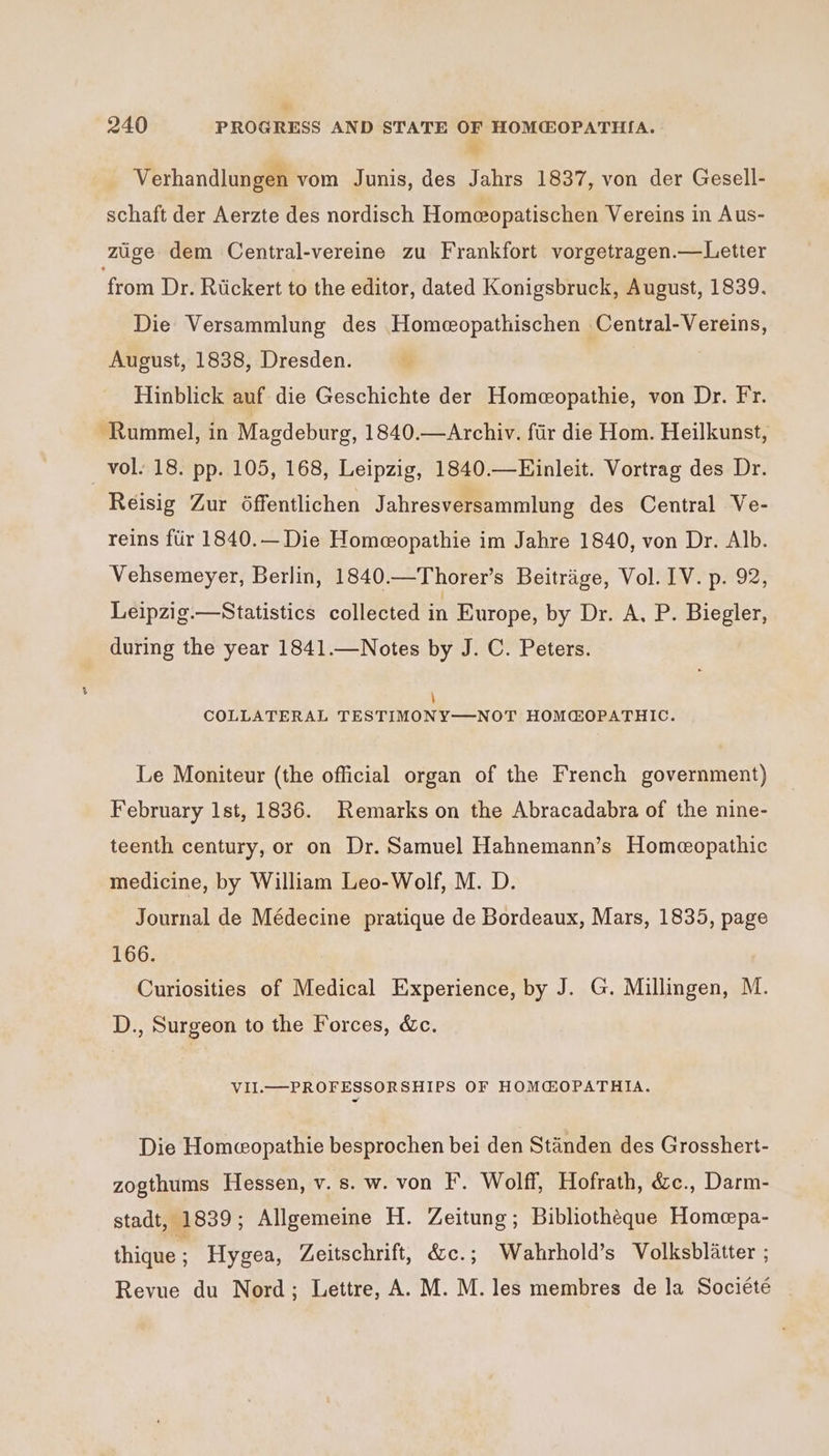 we Verhandlungen vom Junis, des Jahrs 1837, von der Gesell- schaft der Aerzte des nordisch Homeopatischen Vereins in Aus- ziige dem Central-vereine zu Frankfort vorgetragen.—Letter ‘from Dr. Rickert to the editor, dated Konigsbruck, August, 1839. Die Versammlung des Homeopathischen Central-Vereins, August, 1838, Dresden. 4 Hinblick auf die Geschichte der Homeopathie, von Dr. Fr. Rummel, in Magdeburg, 1840.—Archiv. fir die Hom. Heilkunst, vol. 18. pp. 105, 168, Leipzig, 1840.—Einleit. Vortrag des Dr. Reisig Zur 6ffentlichen Jahresversammlung des Central Ve- reins ftir 1840.— Die Homeopathie im Jahre 1840, von Dr. Alb. Vehsemeyer, Berlin, 1840.—Thorer’s Beitrige, Vol. IV. p. 92, Leipzig.—Statistics collected un Europe, by Dr. A, P. Biegler, during the year 1841.—Notes by J. C. Peters. \ COLLATERAL TESTIMONY—NOT HOMGOPATHIC. Le Moniteur (the official organ of the French government) February lst, 1836. Remarks on the Abracadabra of the nine- teenth century, or on Dr. Samuel Hahnemann’s Homeopathic medicine, by William Leo-Wolf, M. D. Journal de Médecine pratique de Bordeaux, Mars, 1835, page 166. Curiosities of Medical Experience, by J. G. Millingen, M. D., Surgeon to the Forces, &amp;c. VII. PROFESSORSHIPS OF HOM@OPATHIA. Die Homeopathie besprochen bei den Standen des Grosshert- zogthums Hessen, v. s. w. von I. Wolff, Hofrath, é&amp;c., Darm- stadt, 1839; Allgemeine H. Zeitung; Bibliotheque Homepa- thique; Hygea, Zeitschrift, &amp;c.; Wahrhold’s Volksblitter ; Revue du Nord; Lettre, A. M. M. les membres de la Société